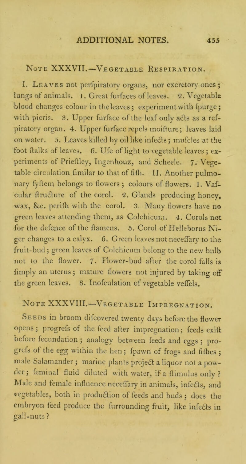 Note XXXVII.—Vegetable Respiration. I. Leaves not pcrfpiratory organs, nor excretory ones ; lungs ot' animals, i. Great furfaces of leaves. 2, Vegetable blood changes colour in theleaves; experiment with Ipurge; with picris. 3. Upper furface of the leaf only acls as a ref- piratory organ. 4. Upper furface repels inoifture; leaves laid on water. 5. Leaves killed by oil like infecSls; mufcles at the foot ftalks of leaves. 6. Ufc of light to vegetable leaves j ex- periments of PriefHcy, Ingenhouz, and Scheele. 7. Vege- table circulation fimilar to that of fifln II. Another pulmo- nary fylfem belongs to flowers ; colours of flowers. 1. Vaf- cular ftruclure of the corol. 2. Glands producing honey, wax, &c. perilh with the corol. 3. Many flowers have no green leaves attending them, as Colchicum. 4. Corols not for the defence of the flamens. 5. Corol of Helleborus Ni- ger changes to a calyx. 6. Green leaves not ncceflary to the fruit-bud; green leaves of Colchicum belong to the new bulb not to the flower. 7. Flower-bud after the corol falls is Amply an uterus; mature flowers not injured by taking off the green leaves. 8. Inofculation of vegetable veflels. Note XXXVIII.—Vegetable Impregnation. Seeds in broom difeovered twenty days before the flower opens; progrefs of the feed after impregnation; feeds exill before fecundation ; analogy between feeds and eggs ; pro- grefs of the egg within the hen; fpawn of frogs and fiihes ; male Salamander; marine plants projedf a liquor not a pow- der; femmal fluid dduted with water, if a flimulus only ? Male and female influence ncceflary in animals, infedts, and vegetables, both in produdion of feeds and buds ; docs the embryon feed produce the furrounding fruit, like infects in gall-nuts ?