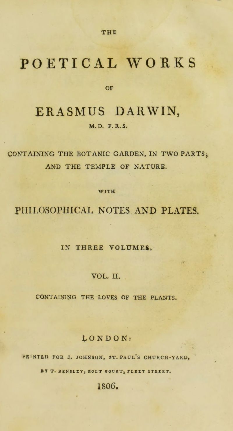 THE POETICAL WORKS OF ERASMUS DARWIN, M.D. F. R.S. CONTAINING THE BOTANIC GARDEN, IN TWO PARTS AND THE TEMPLE OF NATURE. WITH PHILOSOPHICAL NOTES AND PLATES. IN THREE VOLUMES. VOL. II. CONTAINING the loves of the plants. LONDON: PRINTED TOR J. JOHNSON, ST. PAUL’S CHURCH-TARO, S Y T. BINILEY, BOLT flOURT, FLYIT STRIRT. 1S06.