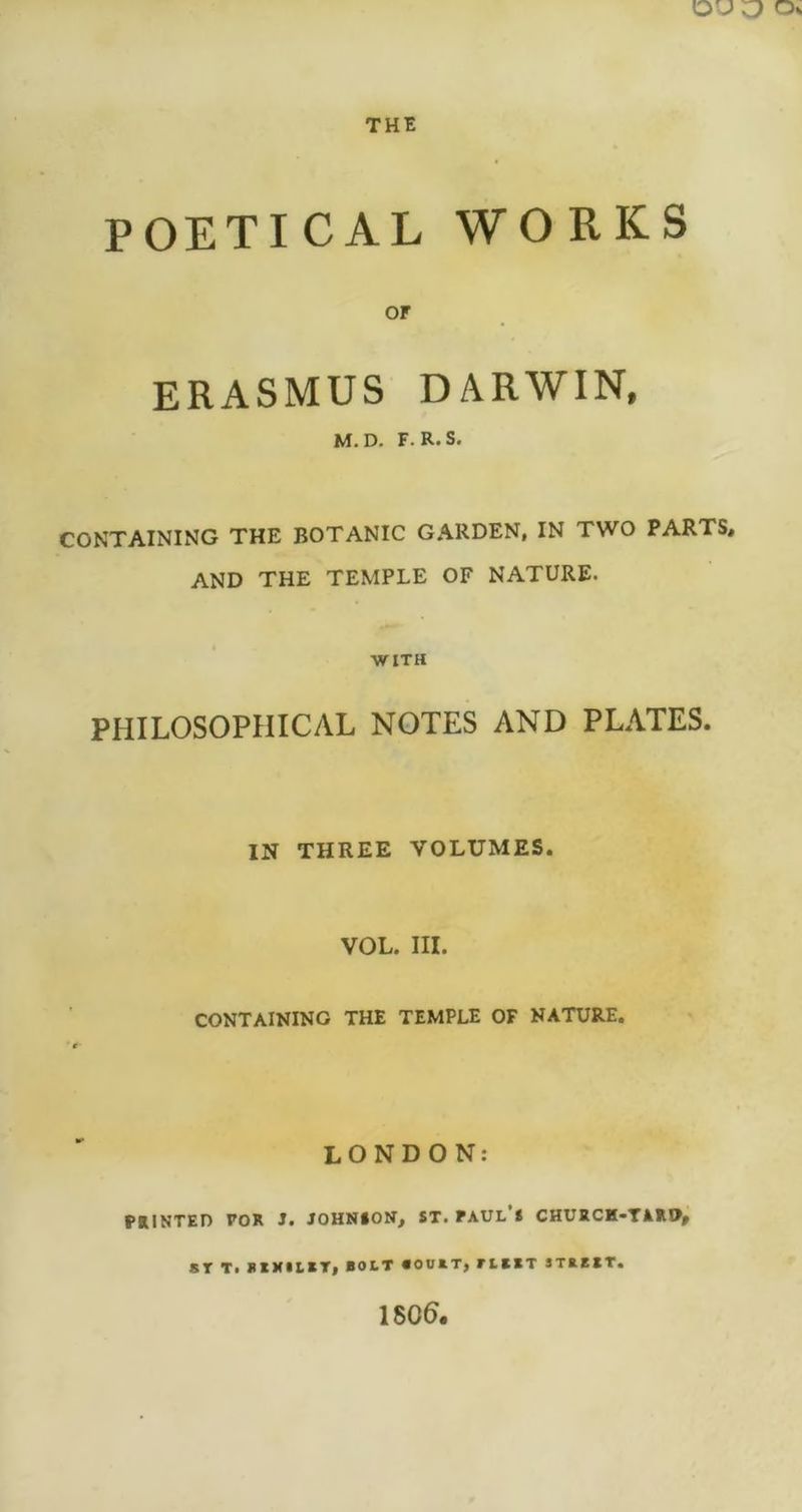 POETICAL WORKS OF ERASMUS DARWIN, M.D. F. R.S. CONTAINING THE BOTANIC GARDEN, IN TWO PARTS, AND THE TEMPLE OF NATURE. WITH PHILOSOPHICAL NOTES AND PLATES. IN THREE VOLUMES. VOL. III. CONTAINING THE TEMPLE OF NATURE. LONDON: PRINTED FOR J. JOHNION, ST. PAUL S CHURCH-TAM>» ST T. BIMILBT, BOLT BOUBT, F L BBT STB BBT. 1800.