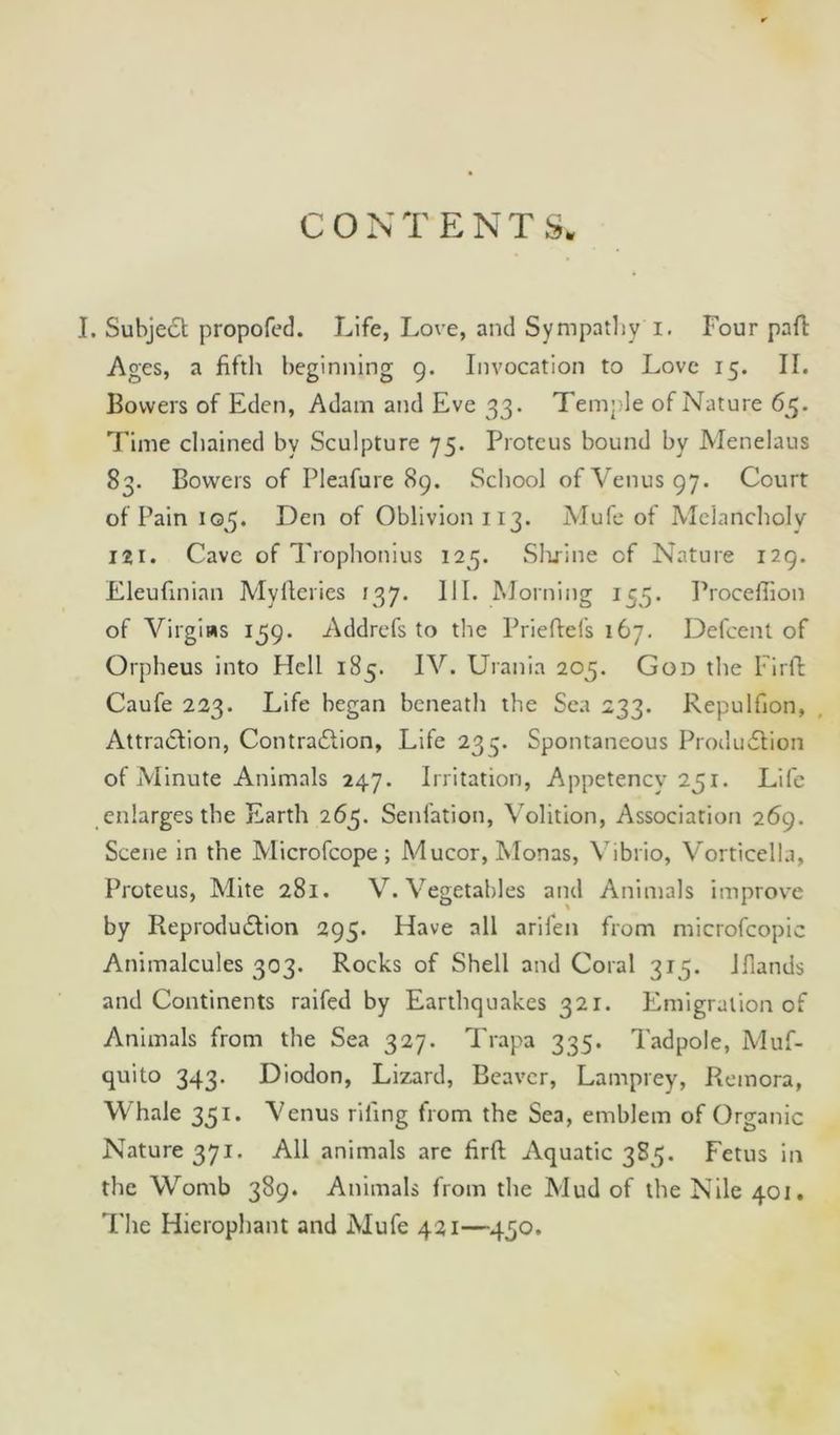 I. Subject propofed. Life, Love, and Sympathy i. Four paft Ages, a fifth beginning 9. Invocation to Love 15. II. Bowers of Eden, Adam and Eve 33. Temple of Nature 65. Time chained by Sculpture 75. Proteus bound by Menelaus 83. Bowers of Pleafure 89. School of Venus 97. Court of Pain 105. Den of Oblivion 113. Alufe of Melancholy lit. Cave of Trophonius 125. Slcrine of Nature 129. Eleufinian Myfteries 137. 111. Morning 155. Procefiion of Virgins 159. Addrefs to the Prie fiefs 167. Defcent of Orpheus into Hell 185. IV. Urania 205. God the Firft Caufe 223. Life began beneath the Sea 233. Repulfion, Attraction, Contraction, Life 233. Spontaneous Production of Minute Animals 247. Irritation, Appetency 231. Life enlarges the Earth 263. Senfation, Volition, Association 269. Scene in the Microfcope; Mucor, Monas, Vibrio, Vorticella, Proteus, Mite 281. V. Vegetables and Animals improve by Reproduction 295. Have all arifen from microfcopic Animalcules 303. Rocks of Shell and Coral 313. Jfiands and Continents railed by Earthquakes 321. Emigration of Animals from the Sea 327. Trapa 335. Tadpole, A'luf- quito 343. Diodon, Lizard, Beaver, Lamprey, Remora, Whale 331. Venus riling from the Sea, emblem of Organic Nature 371. All animals are firft Aquatic 383. Fetus in the Womb 389. Animals from the Mud of the Nile 401. The Hierophant and Mufe 421—430.