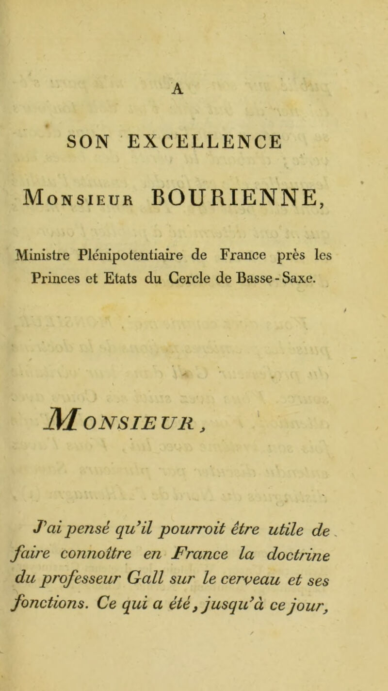 A SON EXCELLENCE Monsieur BOURIENNE, Ministre Plénipotentiaire de France près les Princes et Etats du Cercle de Basse - Saxe. JM ONSIE U R , T ai pensé quHl pourvoit être utile de. faire connoître en France la doctrine du professeur Gall sur le cerveau et ses fonctions. Ce qui a été, jusqidà ce jour.