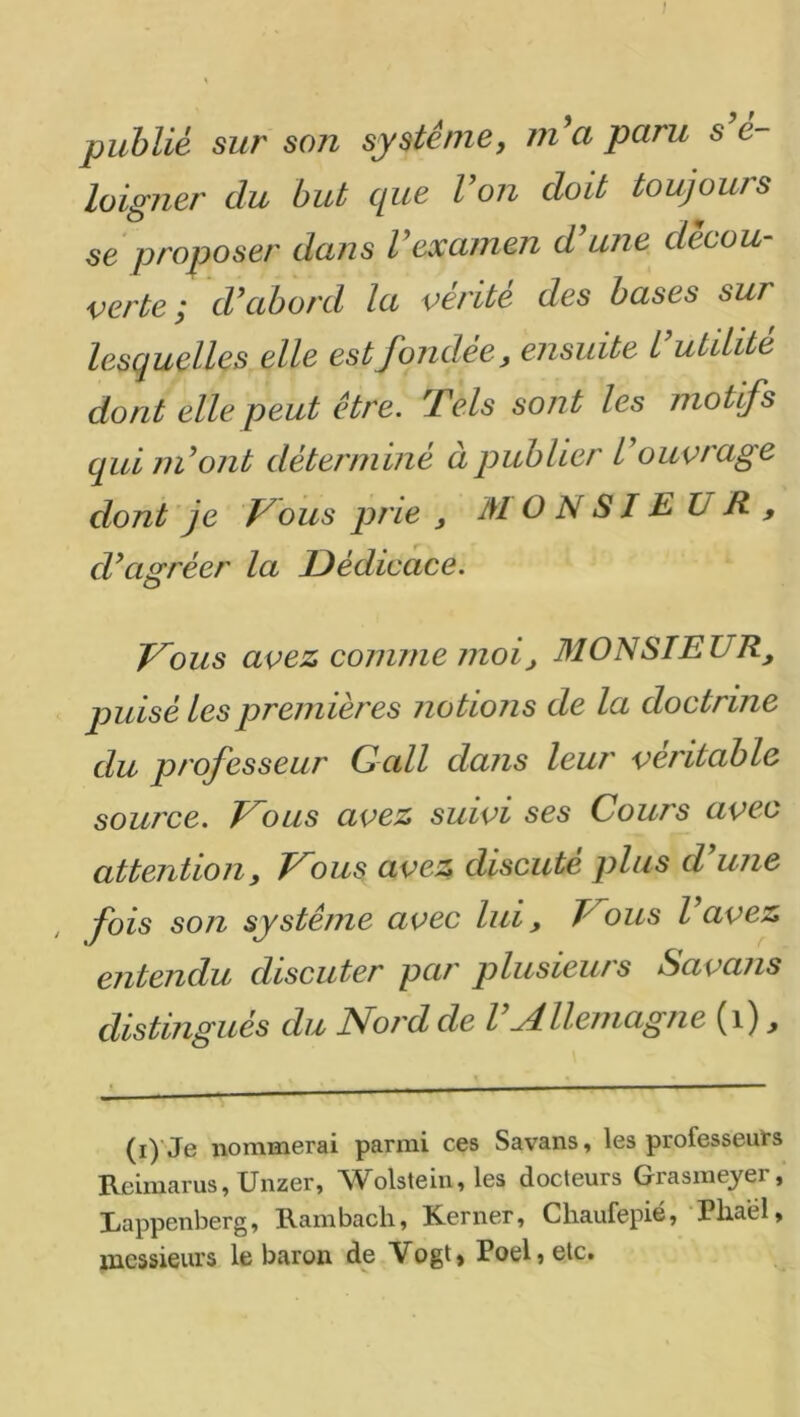 publié sur so7i système, m^a paru s é- lolgner du but que Von doit toujours se proposer dans Vexamen d'une décou- verte; d'abord la vérité des bases sur lesquelles elle est fondée, ensuite l utilité dont elle peut être. Tels sont les motifs qui m'ont déterminé à publier l'ouvt'age dont 'je V ous prie , MONSIEUR, d'agréer la Dédicace. Vous avez comme moi, MONSIEUR, puisé les premières no tions de la doctrine du professeur G ail dans leur véritable source. Vous avez suivi ses Cours avec attention, Vous avez discute plus d une fois son système avec lui, Vous l'avez entendu discuter par plusieurs Savans distingués du Noi'd de l Allemagne (i) ^ (i) Je nommerai parmi ces Savans, les professeurs Reimarus, Unzer, Wolstein, les docteurs Grasmeyer, Rappenberg, Rambach, Kerner, Chaufepié, Pliael, ]nessieurs le baron de Vogt> Poeljetc.
