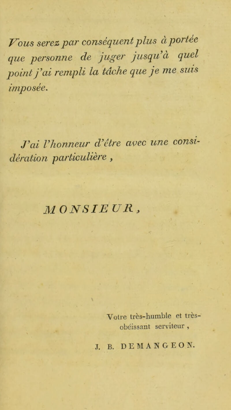 J^ous serez par conséquent plus a portée que personne de juger jusqu a quel point j’ai rempli la tâche que je nie suis imposée. J’ai l’honneur d’être avec une consi- dération particulière , MONSIE UR, ) Votre très-humble et très- obéissant serviteur , J. B. DEM AN GEO N.