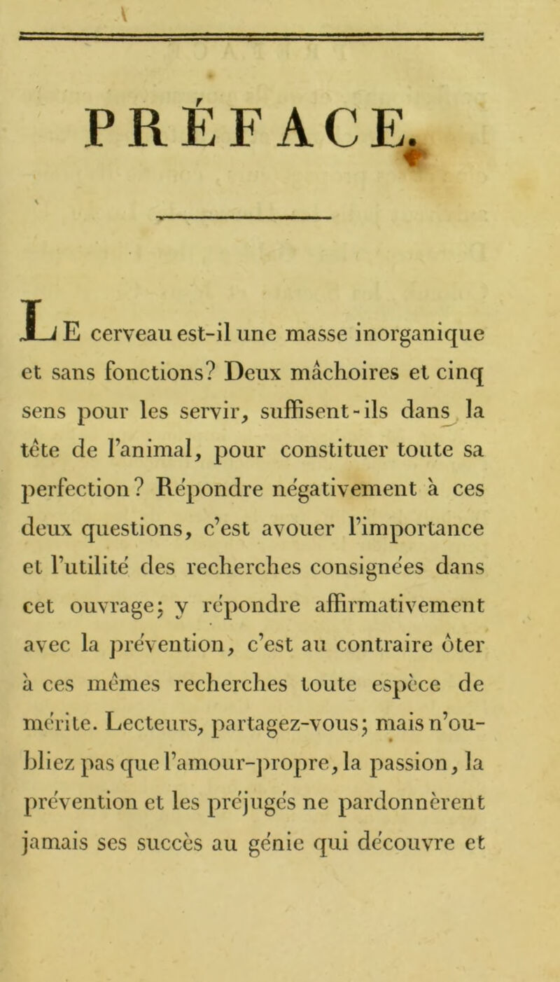 V PRÉFACE. T J E cerveau est-il une masse inorganique et sans fonctions? Deux mâchoires et cinq sens pour les servir, suffisent-ils dans la tete de l’animal, pour constituer toute sa perfection? Répondre négativement à ces deux questions, c’est avouer l’importance et l’utilité des recherches consignées dans cet ouvrage J y repondre affirmativement avec la preVention, c’est au contraire dter â ces memes recherclies toute espèce de mérite. Lecteurs, partagez-vous; mais n’ou- bliez pas quel’amour-j^ropre, la passion, la prévention et les préjugés ne pardonnèrent jamais ses succès au génie qui découvre et