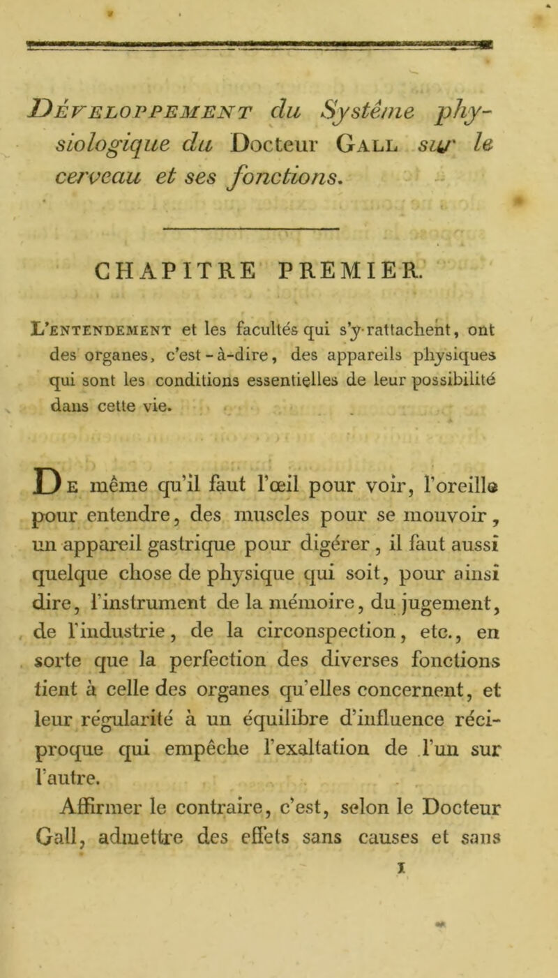 Développement du Système j:>hy- siologique du Docteur Gall siu' cerveau et ses fonctions. CHAPITRE PREMIER.’ L’entendement et les facultés qui s’y-rattachent, ont des organes, c’est-à-dire, des appareils physiques qui sont les conditions essentielles de leur possibilité dans cette vie. D E même qu’il faut l’œil pour voir, l’oreillo pour entendre, des muscles pour se mouvoir, un appareil gastrique pour digérer , il faut aussi quelque chose de physique qui soit, pour ainsi dire, l’instrument de la mémoire, du jugement, , de rindustrie, de la circonspection, etc., en . sorte que la perfection des diverses fonctions tient à celle des organes quelles concernent, et leur régularité à un équilibre d’influence réci- proque qui empêche l’exaltation de l’un sur l’autre. . , Affirmer le contraire, c’est, selon le Docteur Gall, admettre des effets sans causes et sans I