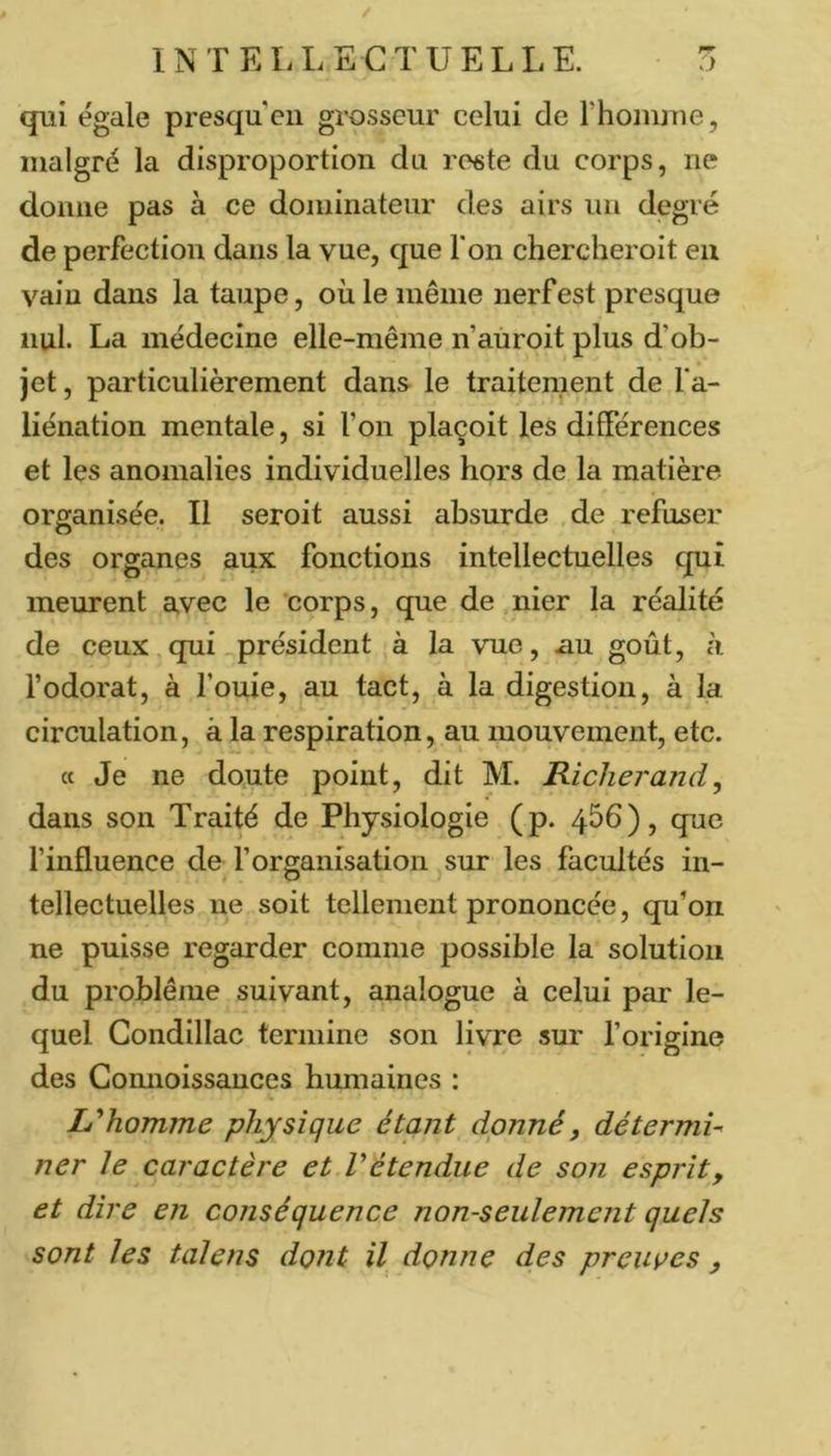 qui égale presqueii grosseur celui de l’hoiiuue, malgré la disproportion du reste du corps, ne donne pas à ce dominateur des airs un degré de perfection dans la vue, que l'on chercheroit eu vain dans la taupe, où le même nerf est presque nul. La médecine elle-même n’auroit plus d’ob- jet , particulièrement dans le traitement de fa- liénation mentale, si l’on plaçoit les différences et les anomalies individuelles hors de la matière organisée. Il seroit aussi absurde de refuser des organes aux fonctions intellectuelles qui meurent avec le corps, que de nier la réalité de ceux qui président à la vue, .au goût, à l’odorat, à fouie, au tact, à la digestion, à la circulation, à la respiration, au mouvement, etc. « Je ne doute point, dit M. Richerand, dans son Traité de Physiologie (p. 456), que finfluence de f organisation sur les facultés in- tellectuelles ne soit tellement prononcée, qu’on ne puisse regarder comme possible la solution du problème suivant, analogue à celui péir le- quel Condillac termine son livre sur forigine des Comioissauces humaines : L^homme physique étant donné, détermU ner le caractère et Vétendue de son esprit, et dire en conséquence non-seulement quels sont les taJens dont il donne des preuves ,