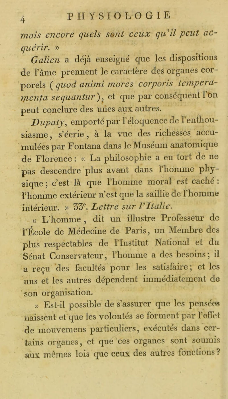 4 viaîs encore quels sont ceux qu'il peut ac- quérir. » Galien a déjà enseigné que les dispositions de l’ânie prennent le caractère des organes cor- ‘porels (^quod animi mores corporis teinpera- ipenta sequantur)^ et que par conséquent l’bn peut concliure des unes aux autres. Dupaty., emporté pai' Téloquence de l’entliou- siasnie, s’écrie, a la vue des richesses accu- mulées par Fontana dans le Muséum anatomique de Florence : « La philosophie a eu tort de ne ■pas descendre plus avant dans rhomiiie phy- sique ; c’est là que riionime moral est caché : l’homme extérieur n’est que la saillie de l’homme intérieur, j’ 33^. Lettre sur rItalie. « L’homme , dit un illustre Professeur de l’École de Médecine de Paris, un Membre des plus respectables de l’Institut National et du Sénat Conservateur, l’homme a des besoins; il a reçu ‘des facultés pour les satisfaire ; et les uns et les autres dépendent immédiatement de ‘son organisation. « Est-il possible de s’assurer que les pensées naissent et que les volontés se forment par l’effet de mouvemeiis particuliers, exécutés dans cer- tains organes, et que'ces organes sont soumis aux mêmes lois que ceux des autres fonctions ?