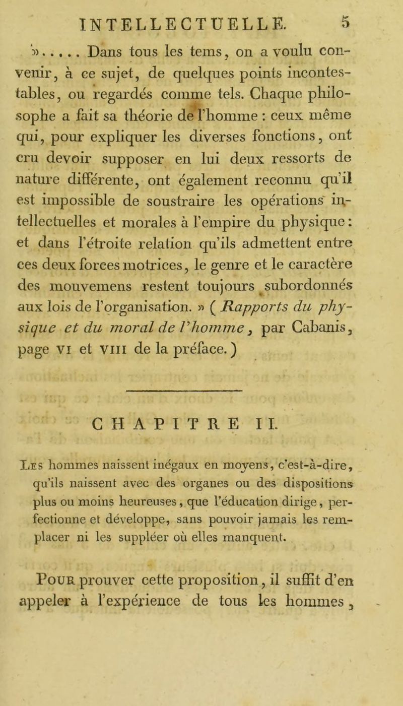 5) Dans tous les tems, on a voulu con- venir, à ce sujet, de quelques points incontes- tables, ou regardés comme tels. Chaque pliilo- .sophe a fait sa théorie de riiomme : ceux même qui, pour expliquer les diverses fonctions, ont cru devoir supposer en lui deux ressorts de nature différente, ont également reconnu qu’il est impossible de soustraire les opérations' in- tellectuelles et morales à l’empire du physique : et dans l’étroite relation qu’ils admettent entre ces deux forces motrices, le genre et le caractère des raouvemens restent toujours ^subordonnés aux lois de l’organisation. » ( Rapports du phy- sique et du moral de rhomme 3 par Cabanis, page VI et VIii de la préface. ) CHAPITRE IL Les hommes naissent inégaux en moyens, c’est-à-dire, qu’ils naissent avec des organes ou des dispositions plus ou moins heureuses, que l’éducation dirige, per- fectionne et développe, sans pouvoir jamais les rem- placer ni les suppléer où elles manquent. Pour prouver cette proposition, il sufiSt d’en appeler à l’expérience de tous les hommes ,