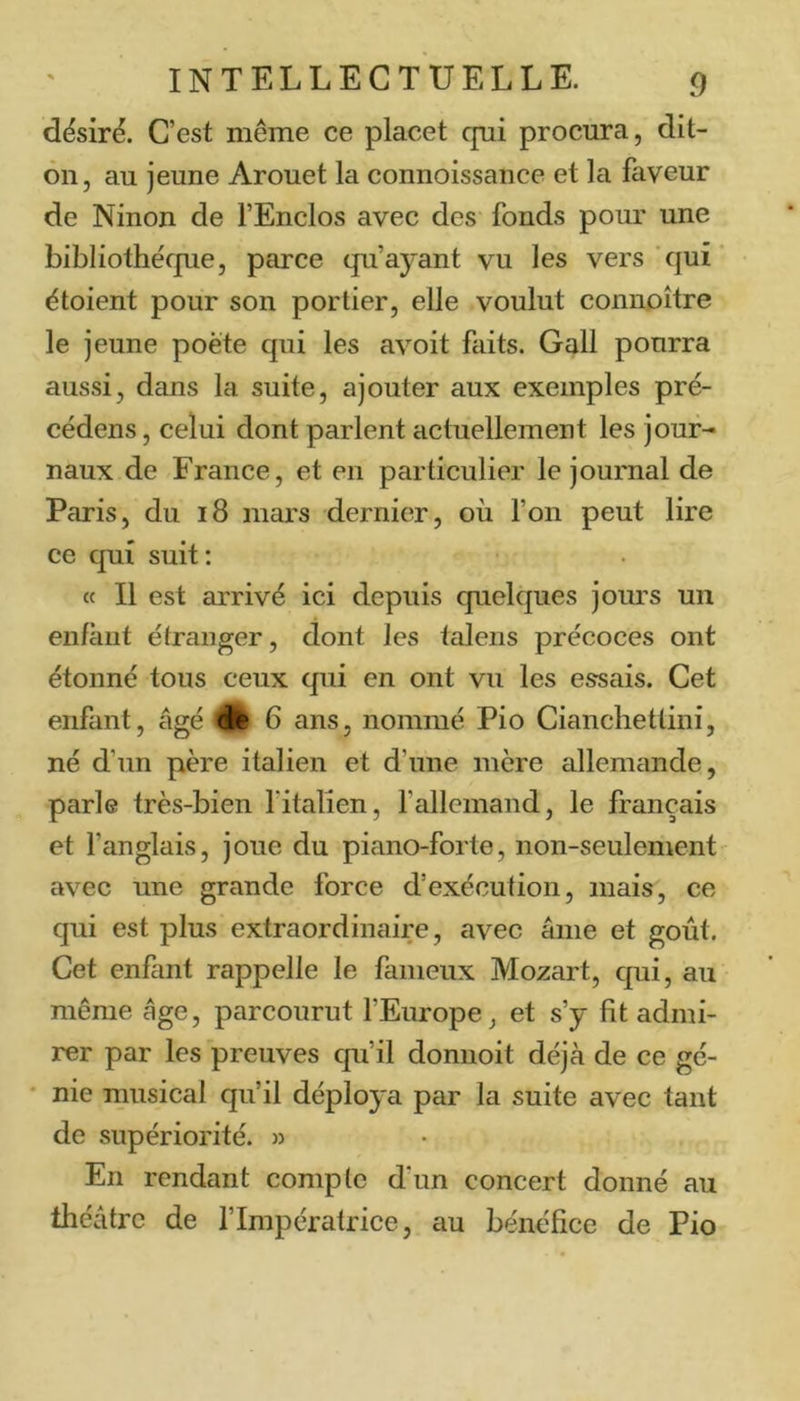 dësirë. C’est même ce placet cpi procura, dit- 011, au jeune Arouet la connoissance et la faveur de Ninon de l’Enclos avec des fonds pour une bibliothéfpie, parce qu’ayant vu les vers qui étoient pour son portier, elle voulut connoître le jeune poète qui les avoit faits. Gall pourra aussi, dans la suite, ajouter aux exemples pré- cédens, celui dont parlent actuellement les jour- naux de France, et en particulier le journal de Paris, du 18 mars dernier, où Ton peut lire ce qui suit ; « Il est arrivé ici depuis quelques jours un enfant étranger, dont les talens précoces ont étonné tous ceux qui en ont vu les essais. Cet enfant, âgé Êê 6 ans, nommé Pio Ciancliettini, né d’un père italien et d’une mère allemande, parle très-bien fitalien, fallcmand, le français et fanglais, joue du piano-forte, non-seulement' avec une grande force d’exécution, mais, ce qui est plus extraordinaire, avec âme et goût. Cet enfant rappelle le fameux Mozart, qui, au même âge, parcourut l’Europe, et s’y fit admi- rer par les preuves qu’il donnoit déjà de ce gé- ' nie musical qu’il déploya par la suite avec tant de supériorité. » En rendant compte d’un concert donné au théâtre de l’Impératrice, au bénéfice de Pio