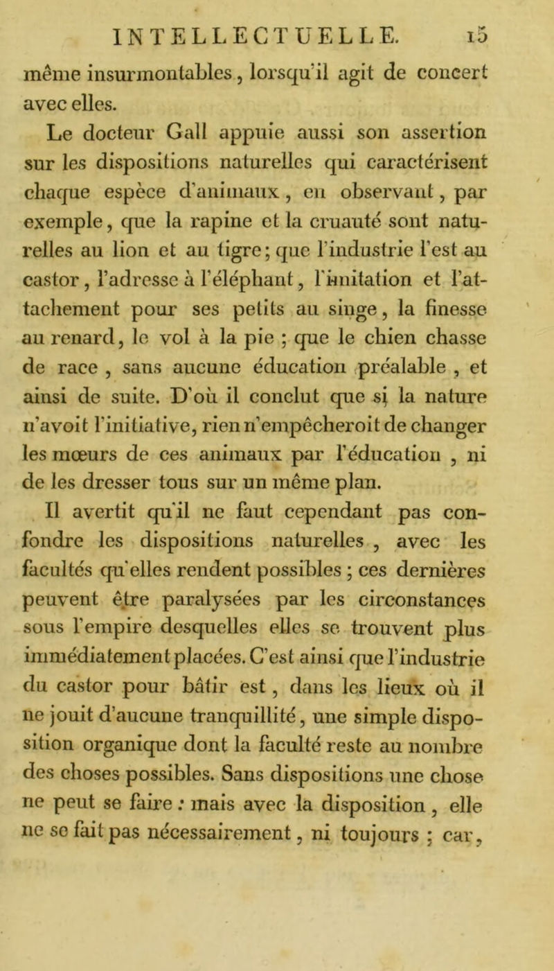 même insurmontables, lorsqu’il agit de concert avec elles. Le docteur Gall appuie aussi son assertion sur les dispositions naturelles qui caractérisent chaque espèce d’animaux , eu observant, par exemple, que la rapine et la cruauté sont natu- relles au lion et au tigre; que l’industrie l’est au castor, l’adresse à l’éléphant, rhnitation et l’at- tachement pour ses petits au singe, la finesse au renard, le vol à la pie ; que le chien chasse de race , sans aucune éducation (préalable , et ainsi de suite. D’où il conclut que sj la nature ii’avoit l’initiative, rienn’empêcheroitde changer les mœurs de ces animaux par l’éducation , ni de les dresser tous sur un même plan. Il avertit qu’il ne faut cependant pas con- fondre les dispositions naturelles , avec les facultés qu elles rendent possibles ; ces dernières peuvent ê.tre paralysées par les circonstances sous fempire desquelles elles sc trouvent plus immédiatement placées. C’est ainsi que findustrie du castor pour bâtir est, dans les lieux où il ne jouit d’aucune tranquillité, une simple dispo- sition organique dont la faculté reste au nombre des choses possibles. Sans dispositions une chose ne peut se faire ; mais avec la disposition, elle ne so fait pas nécessairement, ni toujours ; car,