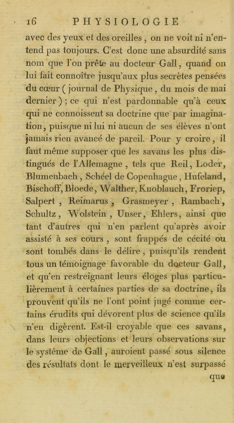 avec des yeux et des oreilles, on ne voit ni n’en- tend pas toujours. C’est donc une absurdité sans nom que l'on prête au docteur Gall, quand on lui fait connoître jusqu’aux plus secrètes pensées du cœur ( journal de Physique, du mois de mai dernier ) ; ce qui n’est pardonnable qu’à ceux qui ne connoissent sa doctrine que par imagina- tion, puiscjue ni lui ni aucun de ses élèves n’ont jamais rien avancé de pareil. Pour y croire, il faut même supposer que les savans les plus dis- tingués de l’Allemagne , tels que Reil, Loder, Blumenbach, Schéel de Copenhague, Hufeland, Bischoff, Bloede, Walther,Kuoblauch, Froriep, Salpert , Reimarus , Grasmeyer , Rambach, Schultz, Wolstein , Unser, Ehlers, cdnsi que tant d’autres qui n’en parlent qu’après avoir assisté à ses cours , sont frappés de cécité ou sont tombés dans le délire, puisqu'ils rendent tous un témoignage favorable du docteur Gall, et qu’en restreignant leurs éloges plus particu- lièrement à certaines parties de sa doctrine, ils prouvent qu’ils ne l’ont point jugé comme cer- tains érudits qui dévorent plus de science qu’ils \ n’en digèrent. Est-il croyable que ces savans, dans leurs objections et leurs observations sur le système de Gall, auroient passé sous silence des résultats dont le merveilleux n’est surpassé qu«