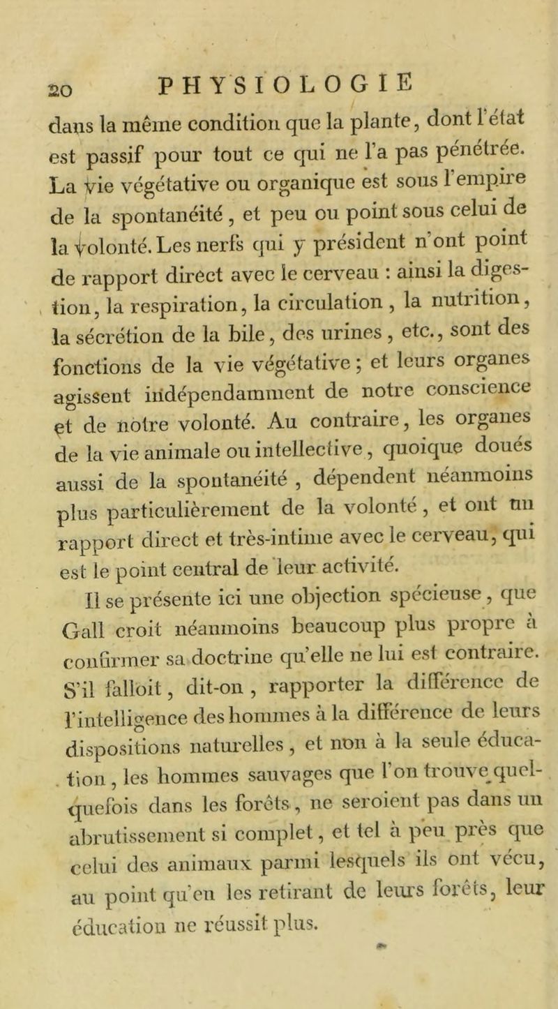 dans la même condition que la plante, dont l état est passif pom.' tout ce qui ne l’a pas pénétrée. La vie végétative ou organique est sous l’empire de la spontanéité , et peu ou point sous celui de la Volonté. Les nerfs qui y président n’ont point de rapport direct avec le cerveau : ainsi la diges- . lion, la respiration, la circulation , la nutrition, la sécrétion de la bile, des urines , etc., sont des fonctions de la vie végétative ; et leurs organes agissent indépendamment de notre conscience et de notre volonté. Au contraire, les organes de la vie animale ou intellective, quoique doués aussi de la spontanéité , dépendent néanmoins plus particulièrement de la volonté, et ont mi rapport direct et très-intime avec le cerveau, qui est le point central de leur activité. Il se présente ici une objection spécieuse, que Gall croit néanmoins beaucoup plus propre à conurmer sa doctrine quelle ne lui est contraire. S’il falloit, dit-on , rapporter la dilfércnce de rintelligence des hommes à la dilfércnce de leurs dispositions naturelles , et non à la seule éduca- . tion , les hommes sauvages que 1 on trouve quel- quefois dans les forêts, ne seroient pas dans un abrutissement si complet, et tel à peu près que celui des animaux parmi lesquels ils ont vécu, au point qu’eu les retirant de leurs forêts, leur éducation ne réussit plus.