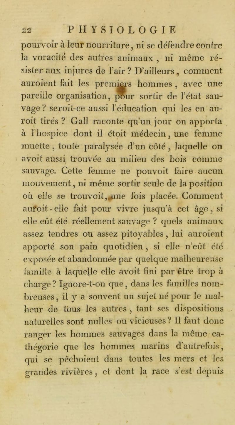 pourvoir à leur nourriture, ni se défendre contre la voracité des autres animaux , ni inéjne ré- sister aux injures de l’air ? D’ailleurs, comment auroient fait les premWs hommes , avec une pareille organisation, ^ur sortir de l’état sau- vage ? seroit-ce aussi l'éducation qui les en au- roit tirés ? Gall raconte qu’un jour on apporta à l’hospice dont il étoit médecin, une femme muette, toute paralysée d’un côté, laquelle on avoit aussi ti’ouvée au milieu des bois comme sauvage. Cette femme ne pouvoit faire aucun mouvement, ni même sortir seule de la position où elle se trouvoit,|iine fois placée. Comment aufoit - elle fait pour vivre jusqu’à cet âge, si elle eût été réellement sauvage ? quels animaux assez tendres ou assez pitoyables, lui auroient apporté son pain quotidien , si elle n’eût été exposée et abandonnée par quelque malheureuse famille à laquelle elle avoit fini par être trop à charge? Ignore-t-on que, dans les familles nom- breuses, il y a souvent un sujet né pour le mal- heur de tous les autres , tant ses dispositions naturelles sont milles ou vicieuses ? Il faut donc ranger les hommes sauvages dans la même ca- ihégorie que les hommes marins d'autrefois, qui se pêchoient dans toutes les mers et les grandes rivières, et dont la race s'est depuis f
