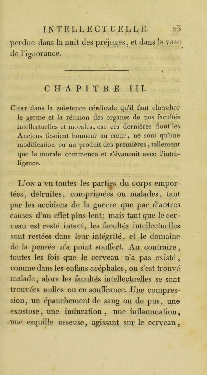 perdue dans la nuit des préjugés, et dans la vase de l’ignorance. CHAPITRE III. C’est dans la substance céfébrale qu’il faut chercher le germe et la réunion des organes de nos facultés intellectuelles et morales, car ces dernières dont les Anciens fesoient honneur au cœur, ne sont qu’une modification ou un produit des premières, tellement que la morale commence et s’évanouit avec l’intel- ligence. L’on a vu toutes les paxti|s du corps empor- tées, détruites, comprimées ou malades, tant par les accidens de la guerre que par d’autres causes d’un effet plus lent; mais tant que le cer- veau est resté intact, les facultés intellectuelles sont restées dans leur intégrité, et le domaine do la pensée n’a point souffert. Au contraire, toutes les fois que le cerveau n’a pas existé , comme dans les enfans acéphales, ou s’est trouve malade, alors les facultés intellectuelles se sont trouvées nulles ou en souflrance. Une compres- sion, un épanchement de sang ou de pus, une exostose, une induration , une inflammation, une esquille osseuse, agissant sur le cerveau.