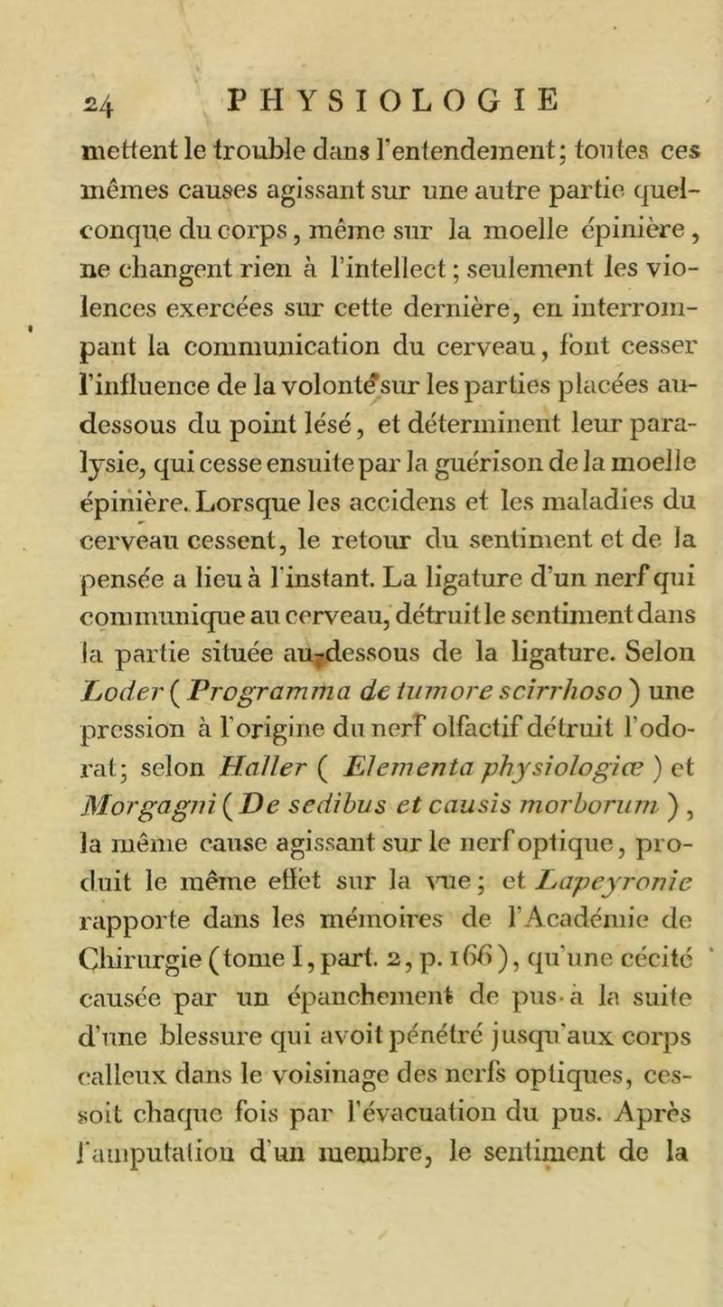 mettent le trouble dans l’entendement; tontes ces mêmes causes agissant sur une autre partie quel- conque du corps, même sur la moelle épinière, ne changent rien à l’intellect ; seulement les vio- lences exercées sur cette dernière, en interrom- pant la communication du cerveau, fout cesser l’influence de la volont^sur les parties placées au- dessous du point lésé, et déterminent leur para- lysie, qui cesse ensuite par la guérison de la moelle épinière. Lorsque les accidens et les maladies du cerveau cessent, le retour du sentiment et de la pensée a lieu à l'instant. La ligature d’un nerf qui communique au cerveau, détruit le sentiment dans la partie située au;dessous de la ligature. Selon 'Coder ( Programma de iiimore scirrhoso ) une pression à l’origine du nerf olfactif détruit l’odo- rat; selon Haller ( Elementa physîologiœ ) et Morgagni(^De sedibus et causis morborum ) , la même cam*e agissant sur le nerf optique, pro- duit le même effet sur la ^me ; et Lapeyronle rapporte dans les mémoires de l’Académie de Chirurgie (tome I, part. 2, p. ibb), qu’une cécité causée par un épanchement de pus-à la suite d’une blessure qui avoit pénétré jusqu’aux corps calleux dans le voisinage des nerfs optiques, ces- soit chaque fois par l’évacuation du pus. Après i'aiiiputaliou d’un membre, le sentiment de la