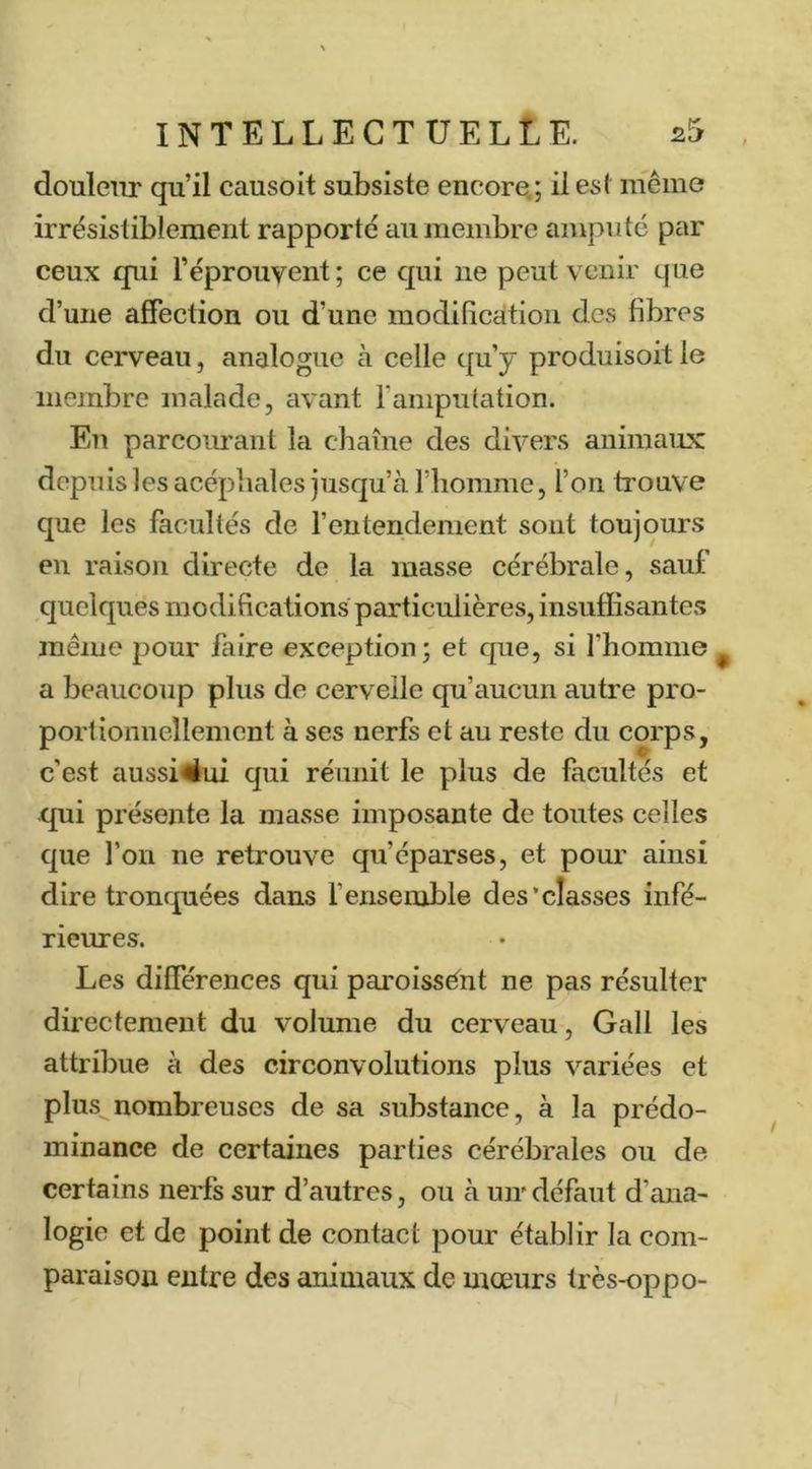 doulcTtr qu’il causoit subsiste encore.; il est même irrésistiblement rapporté au membre amputé par ceux qui l’éprouvent; ce qui ne peut venir que d’une affection ou d’une modification des fibres du cerveau, analogue à celle qu’y produisoit le membre malade, avant l’ampulation. En parcoimant la chaîne des divers animaux depuis les acéphales jusqu’à riiomme, l’on trouve que les facultés de l’entendement sont toujours en raison directe de la masse cérébrale, sauf quelques modifications particulières, insuffisantes même pour faire exception; et que, si fbomine a beaucoup plus de cervelle qu’aucun autre pro- portionnellement à ses nerfs et au reste du corps, c’est aussi#ui qui réunit le plus de facultés et qui présente la masse imposante de toutes celles que l’on ne retrouve qu’éparses, et pour ainsi dire tronquées dans l’ensemble des'classes infé- riemes. Les différences qui paroissênt ne pas résulter directement du volume du cerveau, Gall les attribue à des circonvolutions plus variées et plus nombreuses de sa substance, à la prédo- minance de certaines parties cérébrales ou de certains nerfs sur d’autres, ou à uir défaut d’ana- logie et de point de contact pour établir la com- paraison entre des animaux de mœurs très-oppo-