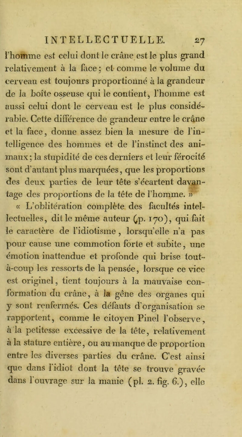 l’homme est celui dont le crâne est le plus grand relativement à la face ; et comme le volume du cerveau est toujours proportionné à la grandeur de la boîte osseuse qui le contient j rhoinme est aussi celui dont le cerveau est le plus considé- rable. Cette différence de grandeur entre le crâne et la face, donne assez bien la mesure de l’in- telligence des hommes et de l’instinct des ani- maux; la stupidité de ces derniers et leur férocité sont d'autant plus marquées, que les proportions des deux parties de leur tête s’écartent davan- tage des proportions de la tête de l’homme. » « L’oblitération complète des facultés intel- lectuelles, dit le même auteur ^p. 170), qui fait le caractère de fidiotisme , lorsqu’elle n’a pas pour cause une commotion forte et subite, une émotion inattendue et profonde qui brise tout- à-coup les ressorts de la pensée, lorsque ce vice est originel, tient toujours à la mauvaise con- formation du crâne, à la gêne des organes qui y sont renfermés. Ces défauts d'organisation se rapportent, comme le citoyen Pinel l’observe, à la petitesse excessive de la tête, relativement à la stature entière, ou au manque de proportion entre les diverses parties du crâne. C'est ainsi que dans 1 idiot dont la tête se trouve gravée dans f ouvrage sur la manie (pl. 2. fig. 6.), elle