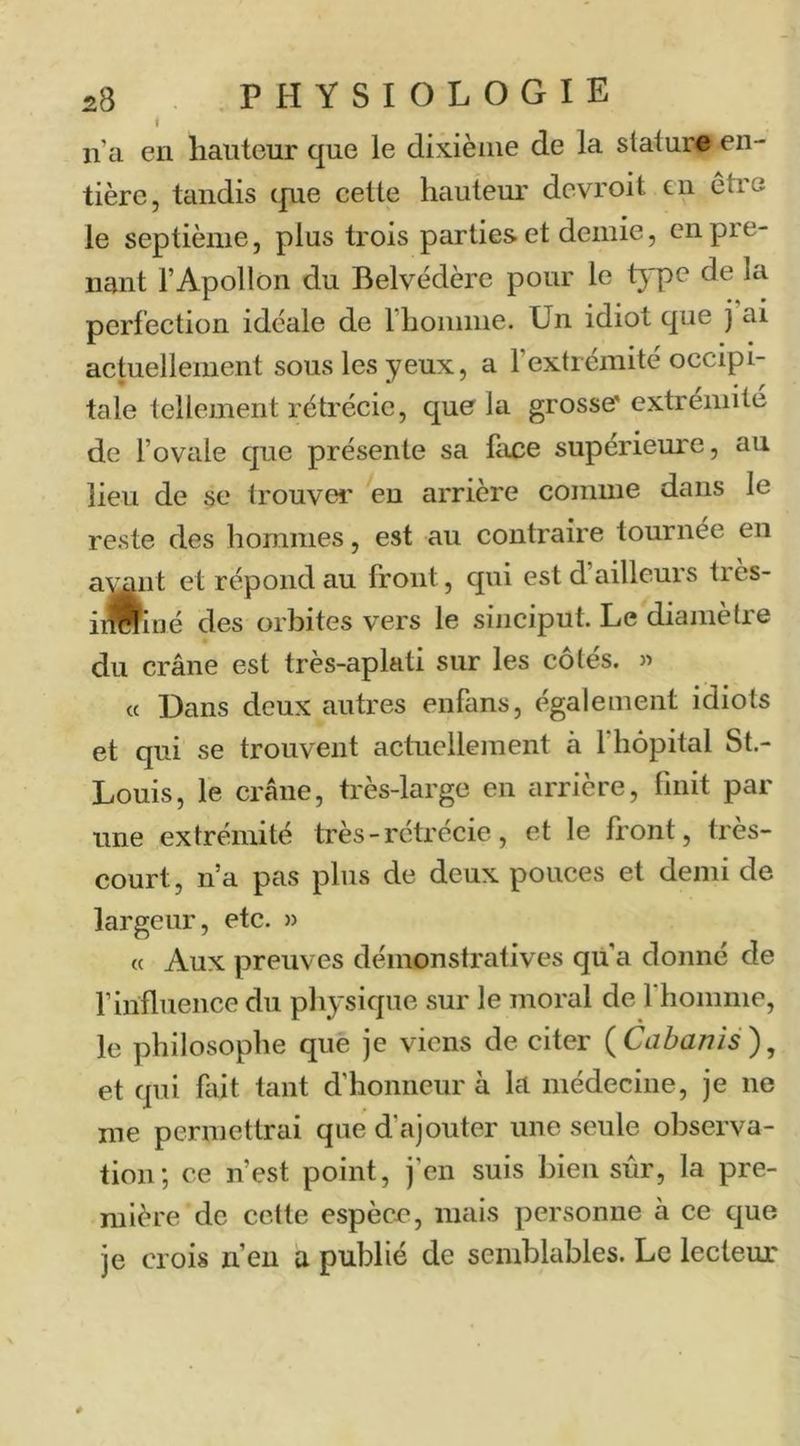 t n’a en hauteur que le dixième de la stature en- tière, tandis c|ue cette hauteur dcvroit en être le septième, plus trois parties et demie, en pre- nant l’Apollon du Belvédère pour le type de la perfection idéale de l’homme. Un idiot que j ai actuellement sous les yeux, a l’extrémité occipi- tale tellement rétrécie, que la grosse' extrémité de l’ovale que présente sa hice supérieure, au lieu de se trouver eu arrière comme dans le reste des hommes, est au contraire tournée en a^nt et répond au front, qui est d’ailleurs tres- inwiué des orbites vers le sinciput. Le diamètre du crâne est très-aplati sur les côtés. » cc Dans deux autres enfans, également idiots et qui se trouvent actuellement à l’hôpital St.- Louis, le crâne, très-large en arrière, finit par une extrémité très - rétrécie, et le front, très- court , n’a pas plus de deux pouces et demi de largeur, etc. » « Aux preuves démonstratives qu’a donné de finfluence du physique sur le moral de l’homme, le philosophe que je viens de citer {Cabanis)^ et qui fait tant d’honneur à la médecine, je ne me permettrai que d’ajouter une seule observa- tion; ce n’est point, j’en suis bien sûr, la pre- mière de cette espècn, mais personne à ce que je crois n’eu a publié de semblables. Le lecteur