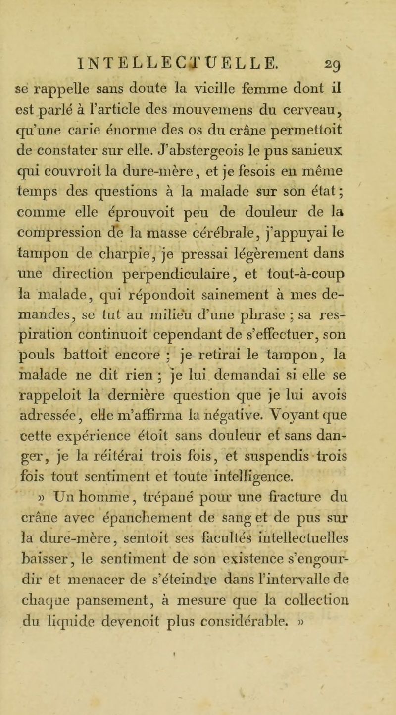 se rappelle sans doute la vieille femme dont il est parlé à l’article des mouveniens du cerveau, qu’une carie énorme des os du crâne permettoit de constater sur elle. J’abstergeois le pus sanieux qui couvroit la dure-mère, et je fesois en même temps des questions à la malade sur son état ; comme elle éprouvoit peu de douleur de la compression de la masse cérébrale, j’appuyai le tampon de charpie, je pressai légèrement dans une direction perpendiculaire, et tout-à-coup la malade, qui répondoit sainement à mes de- mandes, se tut au milieu d’une phrase ; sa res- piration continuoit cependant de s’effectuer, son pouls battoit encore ; je retirai le tampon, la malade ne dit rien ; je lui demandai si elle se rappeloit la dernière question que je lui avois adressée, elle m’affirma la négative. Voyant que cette expérience étoit sans douleur et sans dan- ger, je la réitérai trois fois, et suspendis trois fois tout sentiment et toute intelligence. » Un homme, trépané pour une fractm’e du crâne avec épanchement de sang et de pus sur la dure-mère, sentoit ses facultés intellectuelles baisser, le sentiment de son existence s’engour- dir et menacer de s’éteindre dans l’inten^alle de chaque pansement, à mesure que la collection du liquide devenoit plus considérable. »