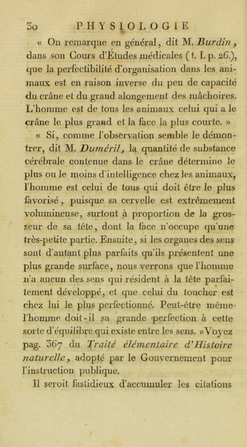 • « On remarque en général, dit M. Burdîn , dans son Cours d’Etudes médicales (t. I. p. 26.), que la perfectibilité d’organisation dans les ani- maux est en raison inverse du peu de capacité du crâne et du grand alongemcnt des mâchoires. L’homme est de tous les animaux celui qui a le crâne le plus grand et la face la plus courte. » « Si, comme l’observation semble le démon- trer, dit M. Duméril, la quantité de substance cérébrale contenue dans le crâne détermine le plus ou le moins d’intelligence chez les animaux, l’homme est celui de tous qui doit être le plus favorisé, puisque sa cervelle est extrêmement volumineuse, surtout à proportion de la gros- seur de sa tête, dont la face n’occupe qu’une très-petite partie. Ensuite, si les organes des sens sont d’autant plus parfaits qu’ils présentent une plus grande surface, nous verrons que riiomme n’a aucun des sens qui résident à la tête parfai- tement développé, et que celui du toucher est chez lui le plus perfectionné. Peut-être même l’homme doit-il sa grande perfection à cette sorte d’équilibre qui existe entre les sens. «Voyez pag. 067 du Traité élémentaire THistoire naturelle, adopté par le Gouvernement pour riiistruction publique. Il seroit fastidieux d’accumuler les citations