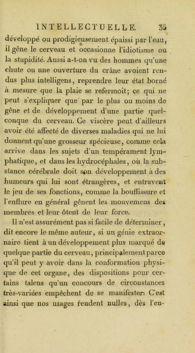 développé ou prodigieusement épaissi par l’eau, il gêne le cerveau et occasionne l’idiotisme ou la stupidité. Aussi a-t-on vu des hommes qu’une chute ou une ouverture du crâne avoient ren- dus plus intelligens, reprendre leur état borné à mesure que la plaie se refermoit; ce qui ne peut s’expliquer que par le plus ou moins de gêne et de développement d’une partie quel- conque du cerveau. Ce viscère peut d’ailleurs avoir été affecté de diverses maladies qui ne lui donnent cpi’une grosseur spécieuse, comme cela arrive dans les sujets d’un tempérament lym- phatique, et dans les hydrocéphales, où la sub- stance cérébrale doit son développement à des humeurs qui lui sont éti'aiigères, et entravent le jeu de ses fonctions, comme la bouffissure et fenflure en général gênent les mouvemens des membres et leur ôtent de leur force. Il n’est assiurément pas si facile de déterminer, dit encore le même auteur, si un génie extraor- naire tient à un développement plus marqué de quelque partie du cerveau, principalement parce qu’il peut y avoir dans la conformation physi- que de cet organe, des dispositions pour cer- tains talens qu’un concours de circonstances très-variées empêchent de se manilèsterî C'est ainsi que nos usages fendent nulles, dès l’en-