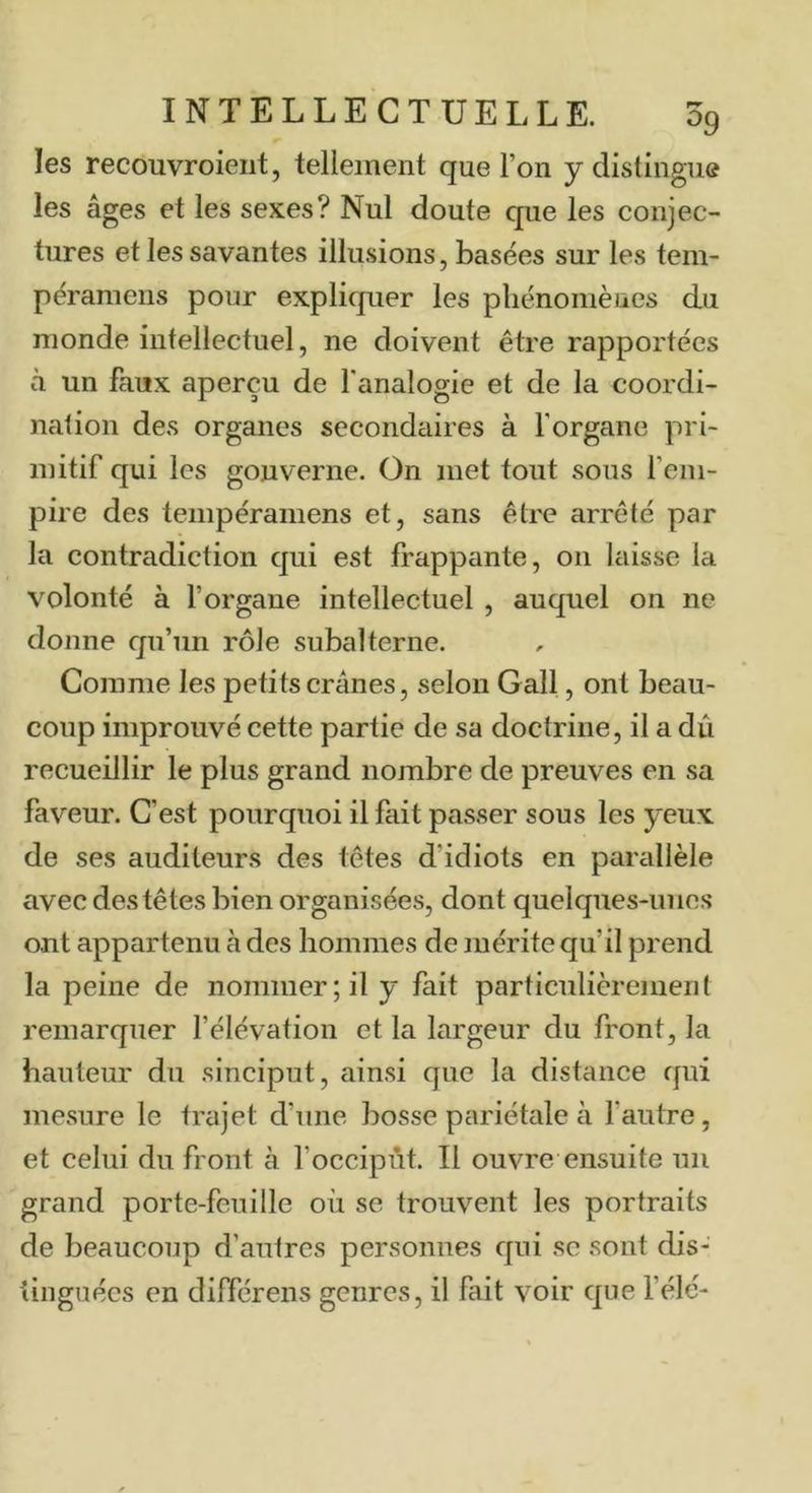 les recouvroieiit, tellement que l’on y distingue les âges et les sexes? Nul doute que les conjec- tures et les savantes illusions, basées sur les tem- péramens pour expliquer les pliénomèucs du monde intellectuel, ne doivent être rapportées à un faux aperçu de l'analogie et de la coordi- nation des organes secondaires à l’organe pri- mitif qui les gouverne. On met tout sous fem- pire des tempéramens et, sans être arrêté par la contradiction qui est frappante, on laisse la volonté à l’organe intellectuel , auquel on ne donne qu’un rôle subalterne. Comme les petits crânes, selon Gall, ont beau- coup improuvé cette partie de sa doctrine, il a dû recueillir le plus grand nombre de preuves en sa faveur. C’est pourquoi il fait passer sous les yeux de ses auditeurs des têtes d’idiots en parallèle avec des têtes bien organisées, dont quelques-unes ont appartenu à des hommes de mérite qu’il prend la peine de nommer; il y fait particulièrement remarquer l’élévation et la largeur du front, la hauteur du sinciput, ainsi que la distance qui mesure le trajet d’une bosse pariétcile à l’autre, et celui du front à l’occipùt. Il ouvre ensuite un grand porte-feuille où se trouvent les portraits de beaucoup d’autres personnes qui se sont dis- tinguées en différens genres, il fait voir que l’élé-