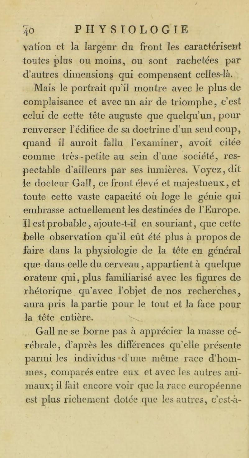vation et la largeur du front les caractérisent toutes plus ou moins, ou sont rachetées par d’iiutres dimensions qui compensent celles-là. Mais le portrait qu’il montre avec le plus de complaisance et avec un air de triomphe, c’est celui de cette tête auguste que quelqu’un, pour renverser l’édifice de sa doctrine d’un seul coup, quand il auroit fallu fexaminer, avoit citée comme très-petite au sein d’une société, res- pectable d’ailleurs par ses lumières. Voyez, dit le docteur Gall, ce front élevé et majestueux, et toute cette vaste capacité où loge le génie qui embrasse actuellement les destinées de l’Europe. Il est probable, ajoute-t-il en souriant, que cette belle observation qu’il eût été plus à propos de faire dans la physiologie de la tête en général que dans celle du cerveau, appartient à quelque orateur qui, plus familiarisé avec les figures de rhétorique qu’avec fobjet de nos recherches, aura pris la partie pour le tout et la face pour la tête entière. Gall ne se borne pas à apprécier la masse cé- rébrale, d’après les différences qu’elle présente parmi les individus •d’une même race d’hom- mes, comparés entre eux et avec les autres ani- maux; il lait encore voir que la race européenne est plus richement dotée que les autres, c’est-à-