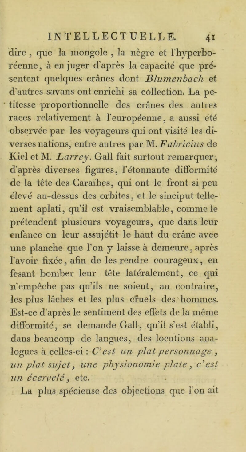 dire , que la mongole , la nègre et l’hyperbo- réenne, à en juger d’après la capacité que pré- sentent quelques crânes dont Blumenbach et d’autres savans ont enrichi sa collection. La pe- • titesse proportionnelle des crânes des autres races relativement à l’européenne, a aussi été observée par les voyageurs qui ont visité les di- verses nations, entre autres par M..Fabrîcius de Kiel et M. Larrey. Gall fait surtout remarquer, d’après diverses figures, l’étonnante difformité de la tête des Caraïbes, qui ont le front si peu élevé au-dessus des orbites, et le sinciput telle- ment aplati, qu’il est vraisemblable, comme le prétendent plusieurs voyageurs, que dans leur enfance on leur assujétit le haut du crâne avec une planche que l’on y laisse à demeime, après l’avoir fixée, afin de les rendre courageux, en fesant bomber leur tête latéralement, ce qui n’empêche pas qu’ils ne soient, au contraire, les plus lâches et les plus cîuels des hommes. Est-ce d’après le sentiment des effets de la meme difformité, se demande Gall, qu’il s’est établi, dans beaucoup de langues, des locutions ana- logues à celles-ci : Cest un plat personnage , un plat sujet, une physionomie plate^ c^est un écervelé, etc. La plus spécieuse des objections que l’on ait