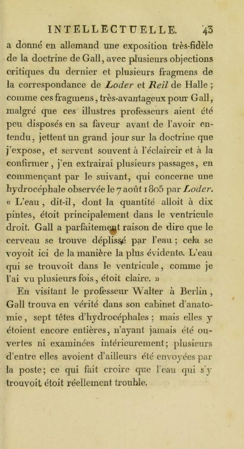 a donné en allemand une exposition très-fidèle de la doctrine de Gall, avec plusieurs objections critiques du dernier et plusieurs fragmens de la correspondance de JLoder et Heil de Halle ; comme ces fragmens, très-avantageux pour Gall, maigre' que ces illustres professeurs aient été peu disposés en sa faveur avant de l’avoir en- tendu, jettent un grand jour sur la doctrine que j’expose, et servent souvent à l’éclaircir et à la confirmer, j’en extrairai plusieurs passages, en commençant par le suivant, qui concerne une hydrocéphale observée le 7 août 18o5 par Loder. (c L’eau , dit-il, dont la quantité alloit à dix pintes, étoit principalement dans le ventricule droit. Gall a parfaitem^t raison de dire que le cerveau se trouve déplis^ par l’eau ; cela se voyoit ici de la manière la plus évidente. L’eau qui se trouvoit dans le ventricule, comme je l’ai vu plusieurs fois, étoit claire, m En visitant le professeur Walter à Berlin, Gall trouva en vérité dans son cabinet d'anato- mie , sept têtes d’hydrocéphales ; mais elles y étoient encore entières, n’ayant jamais élé ou- vertes ni examinées intérieurement; plusieurs d’entre elles avoient d’ailleurs été envoyées par la poste; ce qui fait croire que l'eau qui s'y trouvoit étoit réellement trouble.