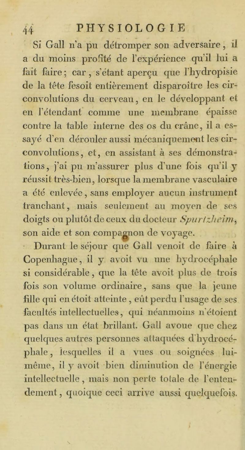 Si Gall n’a pu détromper son adversaire, il a du moins profité de l’expérience qu’il lui a fait faire ; car, s’étant aperçu que l’hydropisie de la tête fesoit entièrement disparoître les cir- convolutions du cerveau, en le développant et en l’étendant comme une membrane épaisse contre la table interne des os du crâne, il a es- saj'^é d’en dérouler aussi mécaniquemont les cir- convolutions, et, en assistant à ses démonstra- tions, j’ai pu m’assurer plus d’une fois qu’il y réussit très-bien, lorsque la membrane vasculaire a été enlevée, sans employer aucun instrument tranchant, mais seulement au moyen de ses doigts ou plutôt de ceux du docteur Spurlzheim^ son aide et son compa|^non de voyage. • Durant le séjour que Gall venoit de faire à Copenhague, il y avoit vu une hydrocéphale si considérable, que la tête avoit plus de trois fois son volume ordinaire, sans que la jeune fille qui en étoit atteinte , eût perdu l'usage de ses facultés intellectuelles, qui néanmoins n’étoient p£is dans un état brillant. Gall avoue que chez cjuelques autres personnes attaquées d'hydrocé- phale , lesquelles il a vues ou soignées lui- même, il y avoit bien diminution de f énergie intellectuelle, mais non perte totale de l’enteii- deinent, (juoique ceci arrive aussi quelquefois.