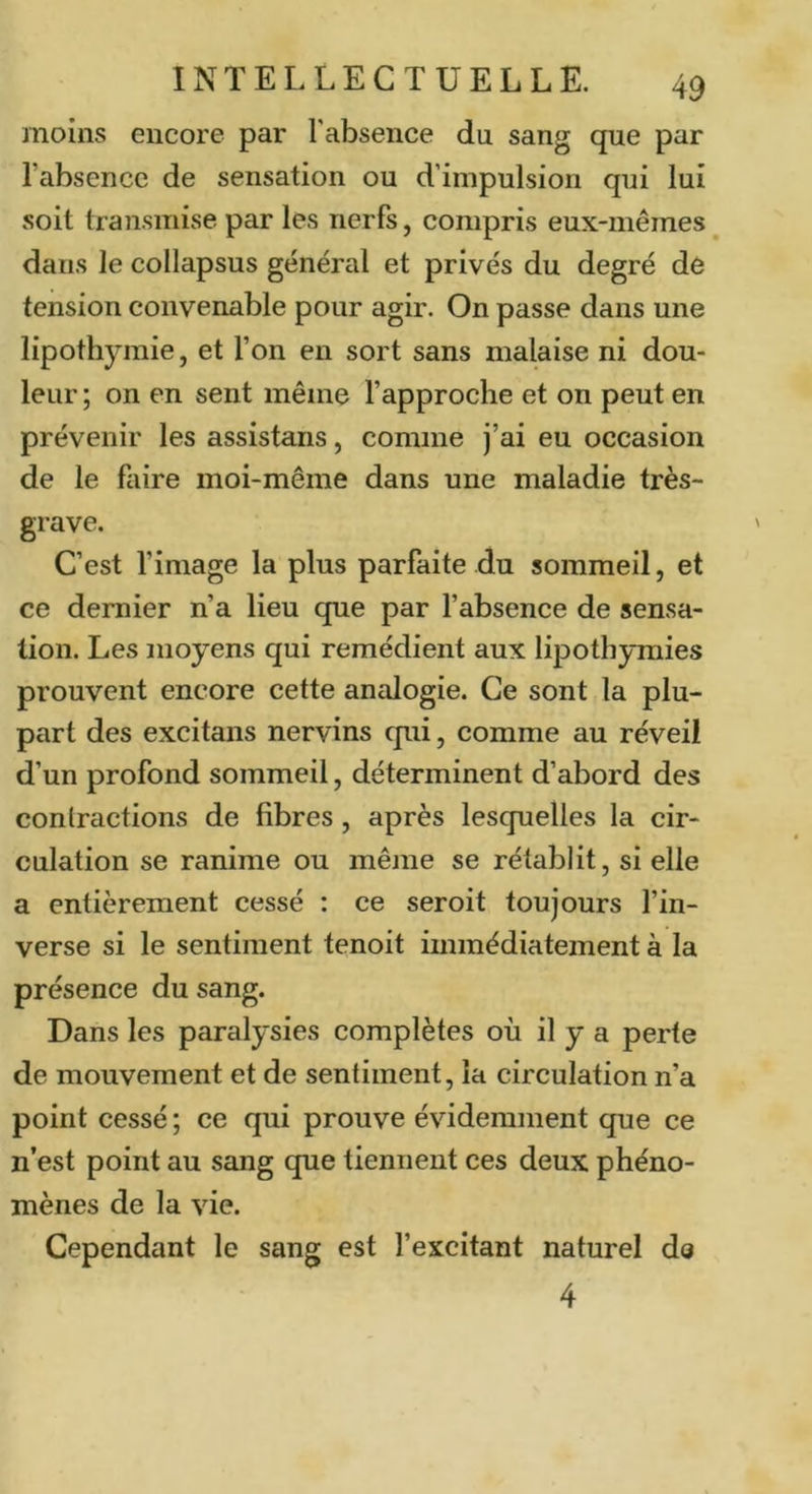moins encore par Fabsence du sang que par l’absence de sensation ou d’impulsion qui lui soit transmise par les nerfs, compris eux-mêmes dans le collapsus général et privés du degré de tension convenable pour agir. On passe dans une lipothymie, et l’on en sort sans malaise ni dou- leur ; on en sent même l’approche et on peut en prévenir les assistans, comme j’ai eu occasion de le faire moi-même dans une maladie très- grave. C’est l’image la plus parfaite du sommeil, et ce dernier n’a lieu que par l’absence de sensa- tion. Les moyens qui remédient aux lipothymies prouvent encore cette analogie. Ce sont la plu- part des excitans nervins qui, comme au réveil d’un profond sommeil, déterminent d’abord des contractions de fibres, après lesquelles la cir- culation se ranime ou même se rétablit, si elle a entièrement cessé : ce seroit toujours l’in- verse si le sentiment tenoit immédiatement à la présence du sang. Dans les paralysies complètes où il y a perte de mouvement et de sentiment, la circulation n’a point cessé ; ce qui prouve évidemment que ce n’est point au sang que tiennent ces deux phéno- mènes de la vie. Cependant le sang est l’excitant naturel do 4