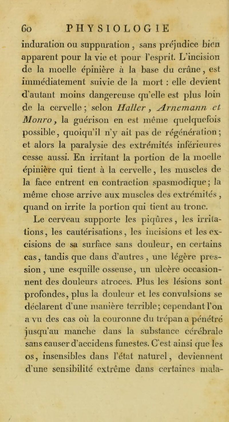 induration ou suppuration, sans préjudice bien apparent pour la vie et pour l’esprit. L’incision de la moelle épinière à la base du crâne, est immédiatement suivie de la mort : elle devient d’autant moins dangereuse qu’elle est plus loin de la cervelle ; .selon Haller, Hrnemann et Monro y la guérison en est meme quelquefois possible, quoiqu’il n’y ait pas de régénération; et alors la paralysie des extrémités inférieures cesse aussi. En irritant la portion de la moelle épinière qui tient à la cervelle, les muscles de la face entrent en contraction spa.smodique ; la même chose arrive aux muscles des extrémités , quand on irrite la portion qui tient au tronc. Le cerveau supporte les piqûres, les irrita- tions , les cautérisations, les incisions et les ex- cisions de sa surface sans douleur, en certains cas, tandis que dans d’autres , une légère pres- sion , une esquille osseuse, un ulcère occasion- nent des douleurs atroces. Plus les lésions sont profondes, plus la douleur et les convulsions se déclarent d‘une manière terrible; cependant l’on a vu des cas où la couronne du trépan a pénétré jusqu'au manche dans la substance cérébrale sans causer d’accidens funestes. C'est ainsi que les os, insensibles dans l’état naturel, deviennent d’une sensibilité extrême dans certaines mala-