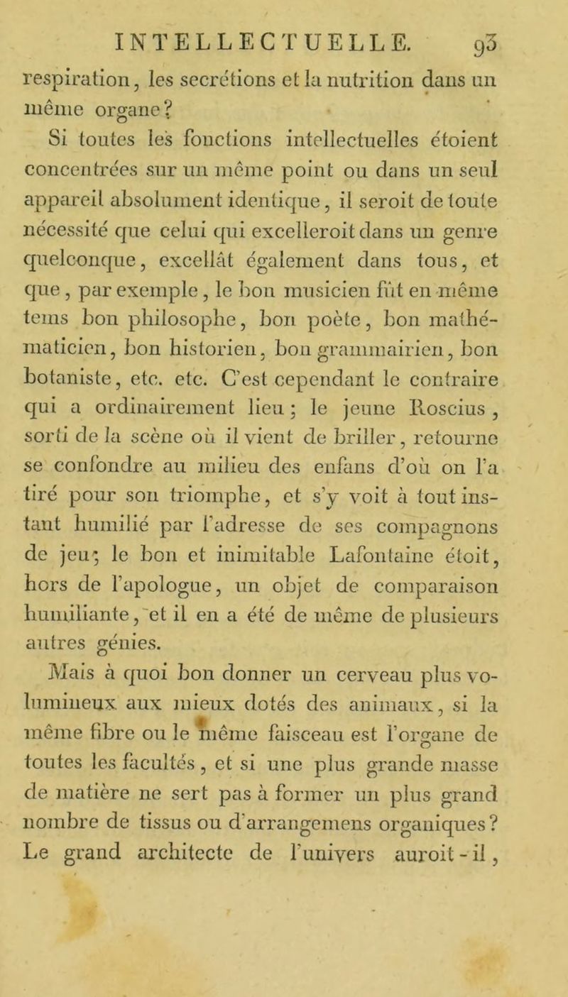 respiration, les secrétions et la nutrition dans un iiiêine organe? Si toutes les fonctions intellectuelles étoient concentrées sur un même point ou dans un seul appareil absolument identique, il seroit de toute nécessité que celui qui excelleroit dans un genre quelconque, excellât également dans tons, et que, pcir exemple, le bon musicien fût en-même teins bon philosophe, bon poète, bon mathé- maticien, bon historien, bon grammairien, bon botaniste, etc. etc. C’est cependant le contraire qui a ordinairement lieu ; le jeune lloscius , sorti de la scène où il vient de briller, retourne se confondre au milieu des enfans d’où on fa tiré pour son triomphe, et s’y voit cà tout ins- tant humilié par fadresse de ses compagnons de jeu-; le bon et inimitable Lafontaine étoit, hors de l’apologue, un objet de comparaison humiliante,'et il en a été de même de plusieurs autres génies. Mais à quoi bon donner un cerveau plus vo- lumineux aux mieux dotés des animaux, si la même fibre ou le même faisceau est forsane de toutes les facultés , et si une plus grande niasse de matière ne sert pas à former un plus grand nombre de tissus ou d’arrangemens organiques? Le grand architecte de l’univers auroit - il,