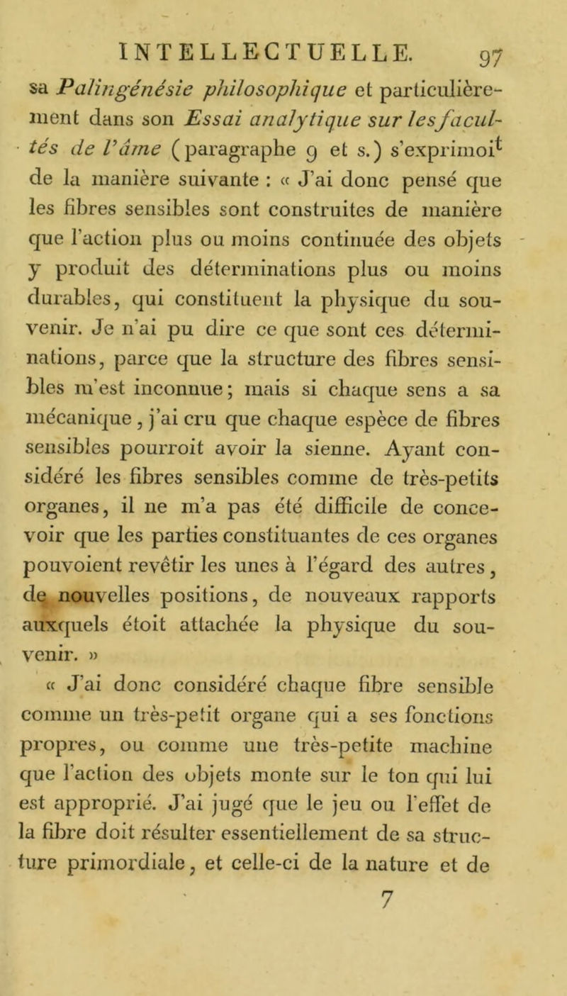 sa Palingénésie philosophique et particulière- ment dans son Essai analytique sur lesfacul- ■ tés de râme (paragraphe 9 et s.) s’exprimoi^ de la manière suivante : « J’ai donc pensé que les fibres sensibles sont construites de manière que l’action plus ou moins continuée des objets y produit des déterminations plus ou moins durables, qui constituent la physique du sou- venir. Je n’ai pu dire ce que sont ces détermi- nations, parce que la structure des fibres sensi- bles m’est inconnue ; mais si chaque sens a sa mécanique, j’ai cru que chaque espèce de fibres sensibles pourroit avoir la sienne. Ayant con- sidéré les fibres sensibles comme de très-petits organes, il ne m’a pas été difficile de conce- voir que les parties constituantes de ces organes pouvoient revêtir les unes à l’égard des autres, dq nouvelles positions, de nouveaux rapports auxquels étoit attachée la physique du sou- venir. » cc J’ai donc considéré chaque fibre sensible comme un très-petit organe qui a ses fonctions propres, ou comme une très-petite machine que l’action des objets monte sur le ton qui lui est approprié. J’ai jugé que le jeu ou l’effet de la fibre doit résulter essentiellement de sa struc- ture primordiale, et celle-ci de la nature et de 7
