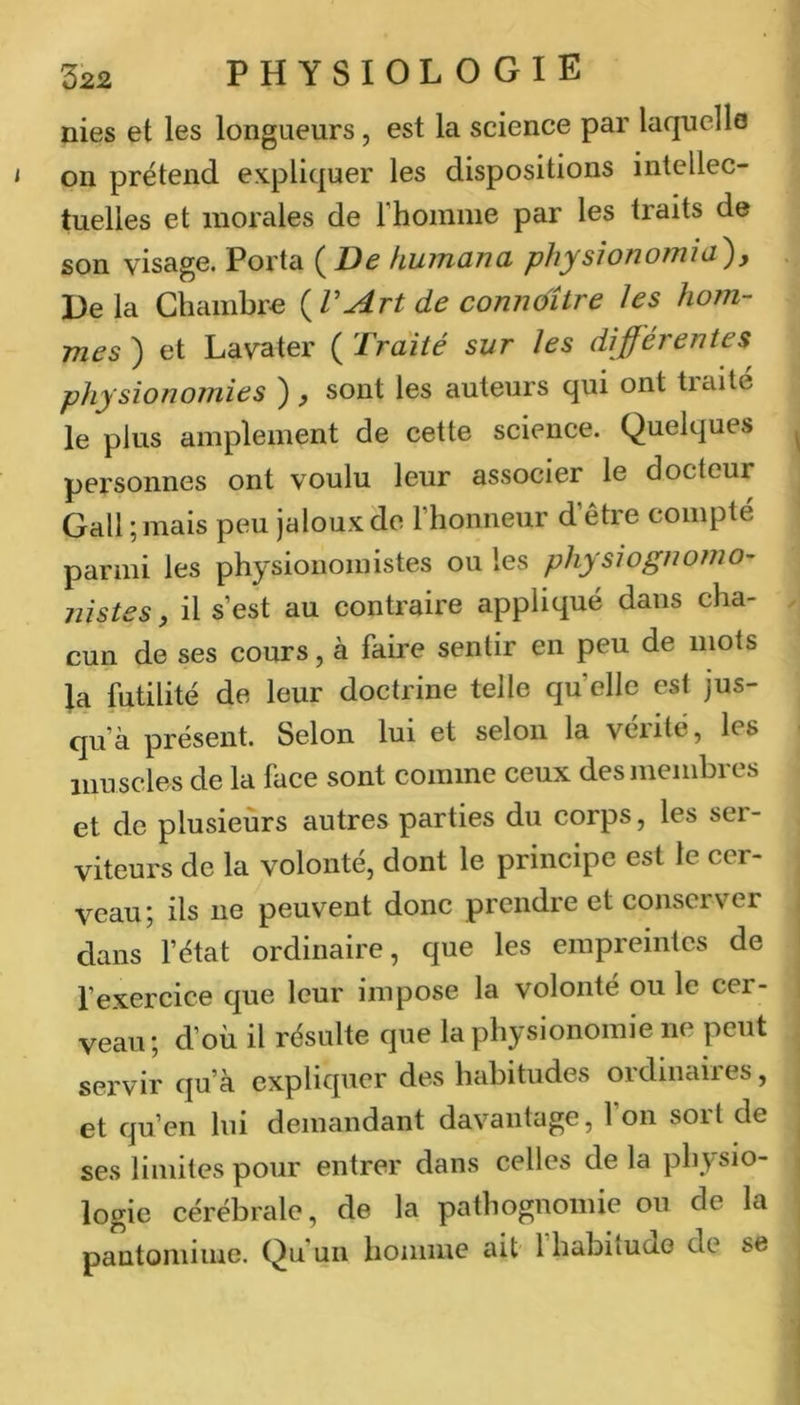 nies et les longueurs, est la science par laquelle on prétend expliquer les dispositions intellec- tuelles et morales de rhoinme par les traits de son visage. Porta {De kuinana physîonomia), 13e la Chambre {V Art de conndîire les hom- mes ) et Lavater ( Traité sur les différentes^ physionomies ), sont les auteurs qui ont traité le plus amplement de cette science. Quelques personnes ont voulu leur associer le docteur Gall ;mais peu jaloux de l’honneur d être compté parmi les physionomistes ou les physiognofno- nistes, il s’est au contraire appliqué dans cha- cun de ses cours, à faire sentir en peu de mots la futilité de leur doctrine telle quelle est jus- qu’à présent. Selon lui et selon la vérité, les muscles de la face sont comme ceux des membres et de plusieurs autres parties du corps, les ser- viteurs de la volonté, dont le principe est le cer- veau; ils ne peuvent donc prendre et conserver dans l’état ordinaire, que les empreintes de l’exercice que leur impose la volonté ou le cer- veau ; d’où il résulte que la physionomie ne peut servir qu’à expliquer des habitudes ordinaires, et qu’en lui demandant davantage, l’on sort de ses limites pour entrer dans celles de la physio- logie cérébrale, de la pathognomie ou de la pantomime. Qu’un homme ait Ihabiiudo de se