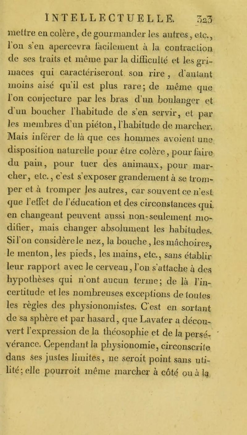 mettre en colère, de gourmander les autres, etc., Ton s’en apercevra lacilenient à la contraction de ses traits et même par la difficulté et les gri- maces qui caractériseront son rire , d'autant moins aisé qu’il est plus rare; de même que l’on conjecture par les bras d’un boulanger et d'un bouclier l’habitude de s’en servir, et par les membres d’un piéton, l’habitude de marcher. Mais inférer de là que ces hommes avoient une disposition naturelle pour être colère, pour faire du pain, pour tuer des animaux, pour mar- cher, etc., c’est s’exposer grandement à se trom- per et à tromper les autres, car souvent ce n’est que l’etFct de l’éducation et des circonstances qui. en changeant peuvent aussi non-seulement mo- difier, mais changer absolument les habitudes. Si l’on considère le nez, la bouche, les mâchoires, le menton, les pieds, les mains, etc., sans établir leur rapport avec le cerveau, l’on s’attache à des hypothèses qui n'ont aucun terme; de là l’in- certitude et les nombreuses exceptions de toutes les règles des physionomistes. C'est en sortant de sa sphère et par hasard, que Lavater a décou- vert l’expression de la ihéosophie et de là perse- ' vérance. Cependant la physionomie, circonscrite dans ^es justes limites, iie seroit point sans uti- lité; elle pourroit même marcher à côté ou à 1^