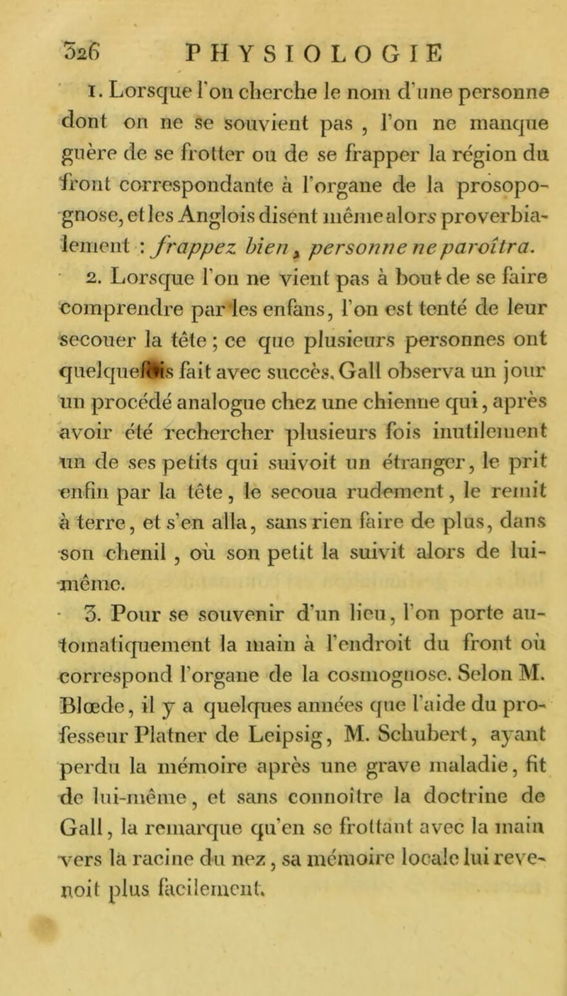 I. Lorsque l'on cherche le nom d’ime personne dont on ne se souvient pas , l’on ne manque guère de se frotter ou de se frapper la région du front correspondante à l’organe de la prosopo- gnose, et les Anglois disent même alors proverbial lement : frappez bien ^ personne neparoîtra. • 2. Lorsque l’on ne vient pas à bout de se faire comprendre piir'les enfans, l’on est tenté de leur secouer la tête ; ce que plusieurs personnes ont quelque/Ms fait avec succès, Gall observa un jour un procédé analogue chez une chienne qui, après avoir été rechercher plusieurs fois inutilement un de ses petits qui suivoit un étranger, le prit enfin par la tête, le secoua rudement, le remit à terre, et s’en alla, sans rien faire de plus, dans son chenil , où son petit la suivit alors de lui- même. • 3. Pour se souvenir d’un lien, l’on porte au- tomatiquement la main à l’endroit du front où correspond l’organe de la cosmoguose. Selon M. Blœde, il y a quelques années que l’aide du pro- fesseur Platner de Leipsig, M. Schubert, ayant perdu la mémoire après une grave maladie, fit do lui-même, et sans connoître la doctrine de Gall, la remarque qu’en se frottant avec la main vers là racine du nez, sa mémoire locale lui reve- noit plus facileiucnt.
