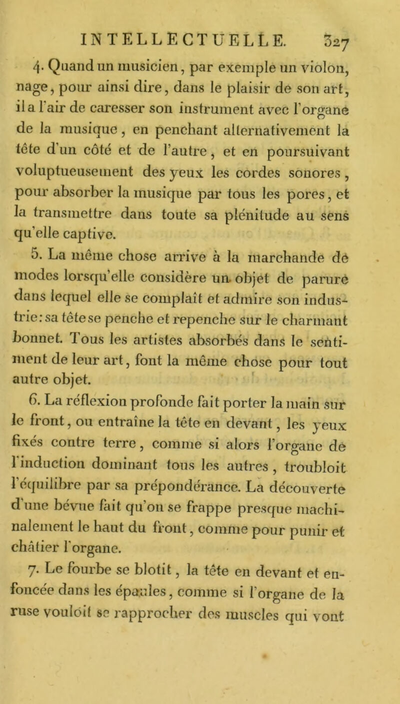 4. Quand un musicien, par exemple un violon, poiir ainsi dire, dans le plaisir de son art, il a l’air de caresser son instrument avec l’organe de la musique, en penchant alternativement la tête d un côté et de l’autre, et en poursuivant voluptueusement des yeux les cordes sonores , pour absorber la musique par tous les pores, et la transmettre dans toute sa plénitude au sens qu’elle captive. 5. La même chose arrive à la marchande dé modes lorsqu’elle considère un» objet de paniré dans lequel elle se complaît et admire son indus^ triersa tête se penche et repenche sur le charmant bonnet. Tous les artistes absorbés dans le senti- ment de leur art, font la même chose pour tout autre objet. 6. La réflexion profonde fait porter la main sur le front, ou entraîne la tête en devant, les yeux fixés contre terre, comme si alors forgane dé finduction dominant tous les autres , troubloit l’équilibre par sa prépondérance. La découverte d une bévue fait qu’on se frappe presque machi- nalement le haut du front, comme pour punir et chcâlier l'organe. 7. Le fourbe se blotit, la tête en devant et en- foncée dans les épaules, comme si l’organe de la ruse voulôit se rapprocher des muscles qui vont
