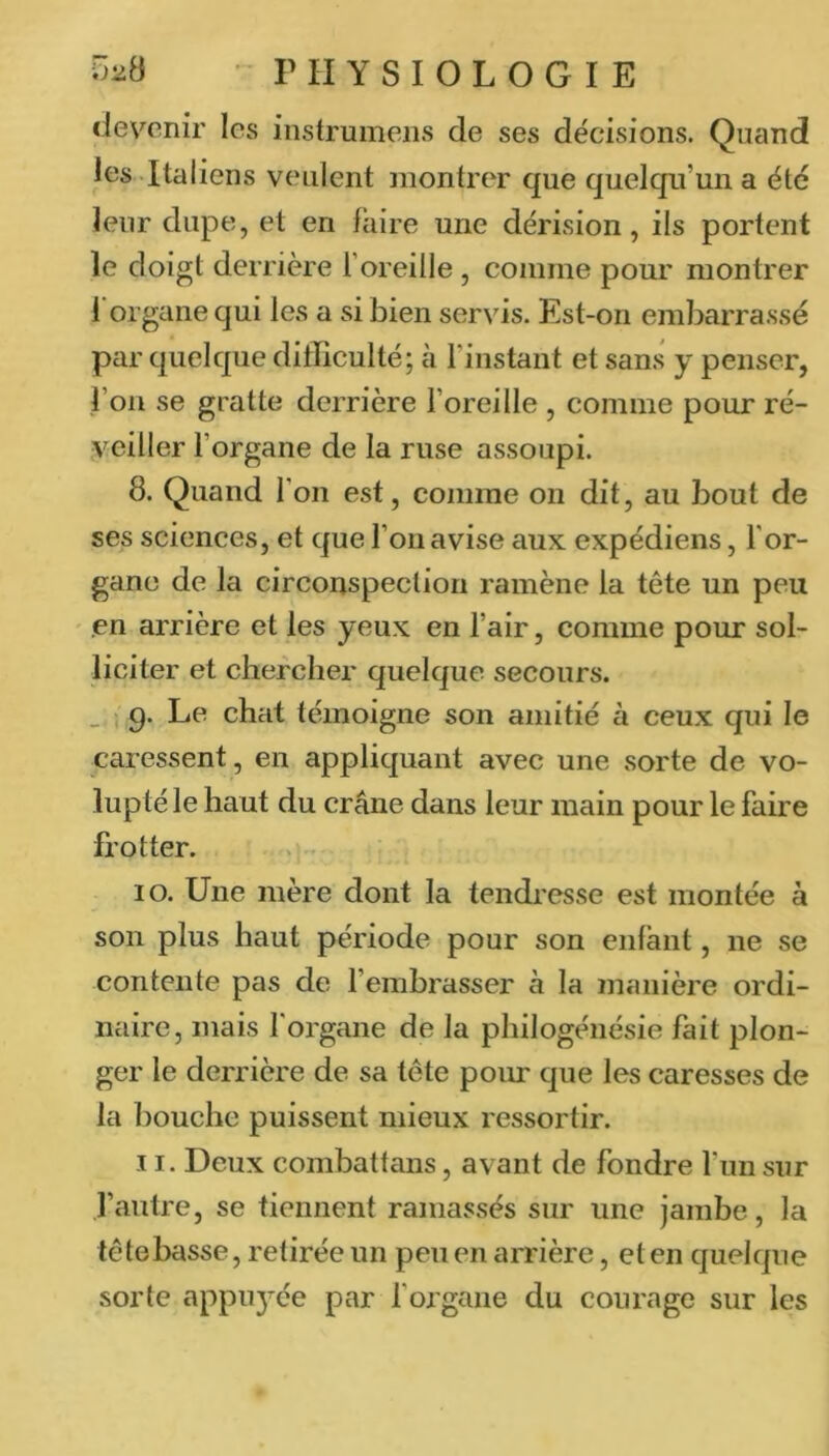 devenir les instrumens de ses décisions. Quand les -Italiens veulent montrer que quelqu’un a été leur dupe, et en faire une dérision, ils portent le doigt derrière l’oreille, comme pour montrer 1 organe qui les a si bien servis. Est-on embarrassé par quelque difficulté; à l’instant et san.s y penser, l’on se gratte derrière l’oreille , comme pour ré- veiller l’organe de la ruse assoupi. 8. Quand l’on est, comme on dit, au bout de ses sciences, et que l’on avise aux expédions, l’or- gane de la circonspection ramène la tête un peu en arrière et les yeux en l’air, comme pour sol- liciter et chercher quelque secours. _ , q. Le chat témoigne son amitié à ceux qui le caressent, en appliquant avec une sorte de vo- lupté le haut du crâne dans leur main pour le faire frotter. 10. Une mère dont la tendi'esse est montée à son plus haut période pour son enfant, ne se contente pas de l’embrasser à la manière ordi- naire, mais l'organe de la philogénésie fait plon- ger le derrière de sa tête ponr que les caresses de la bouche puissent mieux ressortir. 11. Deux combattans, avant de fondre fun sur l’autre, se tiennent ramassés sur une jambe, la têtebasse, retirée un peu en arrière, et en quelque sorte appuyée par l’organe du courage sur les