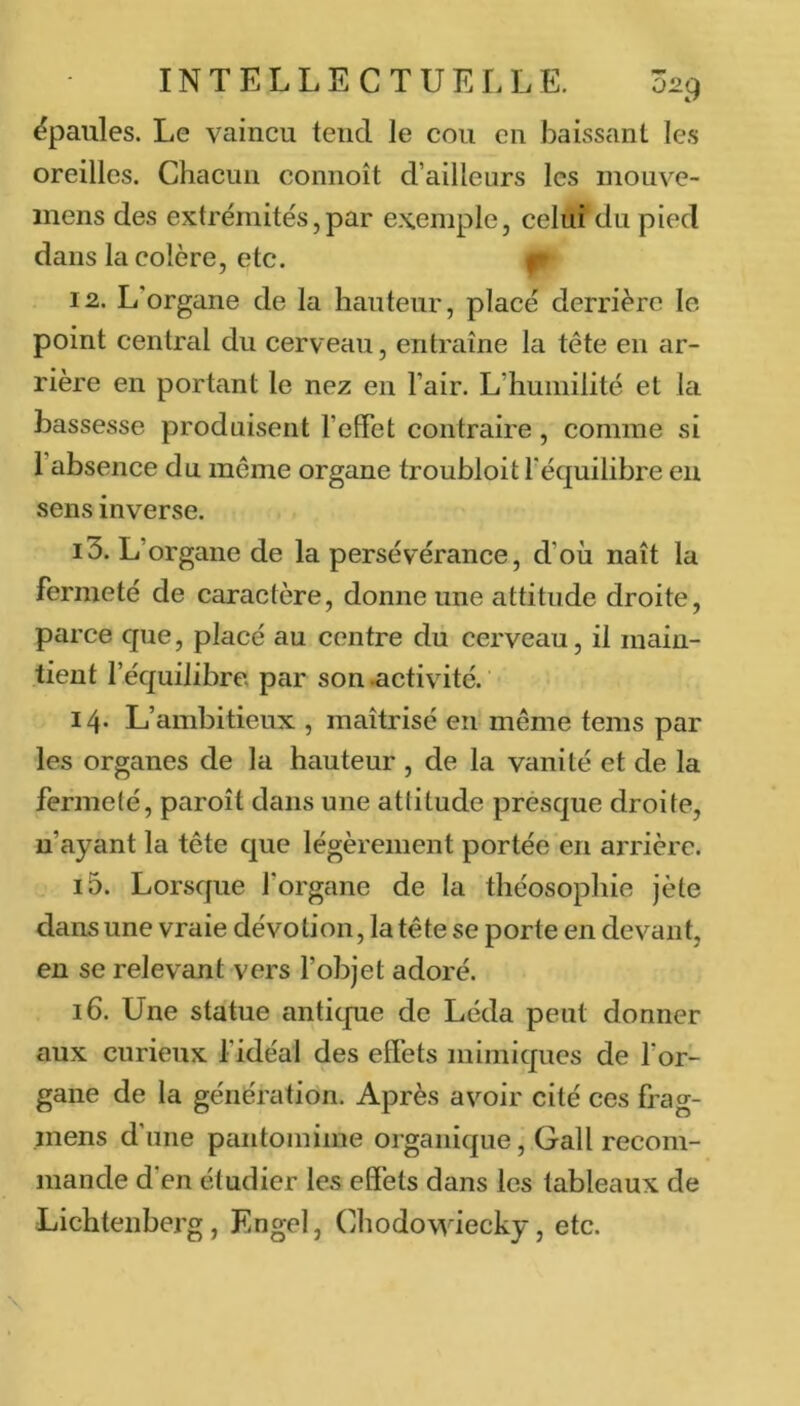 ëpaules. Le vaincu tend le cou en baissant le.s oreilles. Chacun connoît d’ailleurs les mouve- inens des extrémités,par exemple, celui du pied dans la colère, etc. |- 12. L’organe de la hauteur, placé derrière le point central du cerveau, entraîne la tête en ar- rière en portant le nez en l’air. L’humilité et la bassesse produisent l’effet contraire, comme si l’absence du même organe troubloit l'équilibre eu sens inverse. 13. L’organe de la persévérance, d’oîi naît la fermeté de caractère, donne une attitude droite, parce que, placé au centre du cerveau, il main- tient l’équilibre, par son .activité. 14* L’ambitieux , maîtrisé en'même teins par les organes de la hauteur , de la vanité et de la fermeté, paroît dans une attitude presque droite, n’ayant la tête que légèrement portée en arrière. 15. Lorsque l’organe de la théosophie jète dans une vraie dévotion, la tête se porte en devant, en se relevant vers l’objet adoré. 16. Une statue antique de Léda peut donner aux curieux l’idéal des effets mimiques de l’or- gane de la génération. Après avoir cité ces frag- mens d’une pantomime organique, Gall recom- mande d’en étudier les effets dans les tableaux de Lichtenberg, Engel, Chodowiecky, etc.