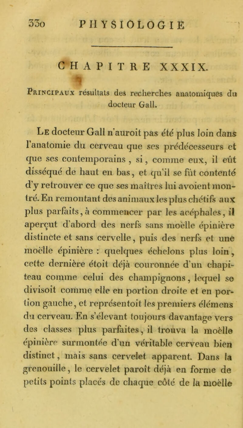 CHAPITRE XXXIX. Principaux résultats des recherches anatomiques du docteur Gall. Le docteur Gall n'auroit pas été plus loin dans 1 anatomie du cerveau que ses prédécesseurs et que ses contemporains , si, comme eux, il eût disséqué de haut en bas, et qu’il se fût contenté d’y retrouver ce que ses maîtres lui avoient mon- tré. En remontant des animaux les plus chétifs aux plus parfaits, à commencer par les acéphales, il aperçut d’abord des nerfs sans moelle épinière distincte et sans cervelle, puis des nerfs et une moelle épinière : quelques échelons plus loin, cette dernière étoit déjà couronnée d’un chapi- teau comme celui des champignons, lequel se divisoit comme elle en portion droite et en por- tion gauche, et représentoit les premiers élémens du cerveau. En s’élevant toujours davantage vers des classes plus parfaites, il trouva la moelle épinière surmontée d’un véritable cerveau bien distinct, mais sans cervelet apparent. Dans la grenouille, le cervelet paroît déjà en forme de petits points placés de chaque côté de la moelle