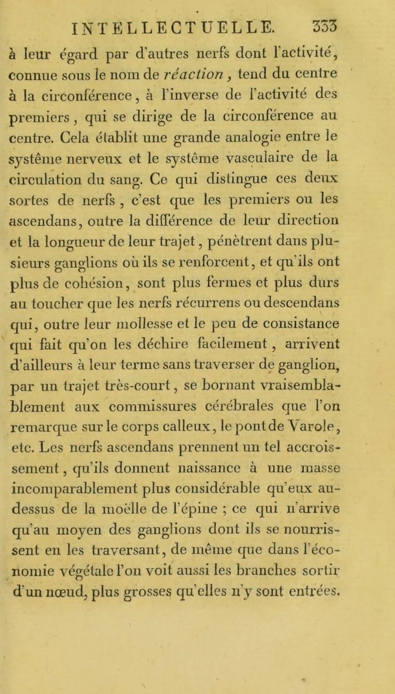 à leur égard par d’autres nerfs dont l’activité, connue sous le nom de réaction, tend du centre à la circonférence, à l’inverse de factivité des premiers, qui se dirige de la circonférence au centre. Cela établit une grande analogie entre le système nerv'eux et le système vasculaire de la circulation du sang. Ce qui distingue ces deux sortes de nerfs , c’est que les premiers ou les ascendans, outre la ditférence de leur direction et la longueur de leur trajet, pénètrent dans plu- sieurs ganglions où ils se renforcent, et qu’ils ont plus de cohésion, sont plus fermes et plus durs au toucher que les nerfs récurrens ou desceudans qui, outre leur mollesse et le peu de consistance qui fait qu’on les déchire facilement, arrivent d’ailleurs à leur terme sans traverser de ganglion, par un trajet très-court, se bornant vraisembla- blement aux commissures cérébrales que l’on remarque sur le corps calleux, le pont de Varole, etc. Les nerfs ascendans prennent un tel accrois- sement , qu’ils donnent naissance à une masse incomparablement plus considérable qu’eux au- dessus de la moelle de l’épine ; ce qui n’arrive qu’au moyen des ganglions dont ils se nourris- sent en les traversant, de même que dans l’éco- nomie végétale l’on voit aussi les branches sortir d’un nœud, plus grosses quelles n’y sont entrées. N
