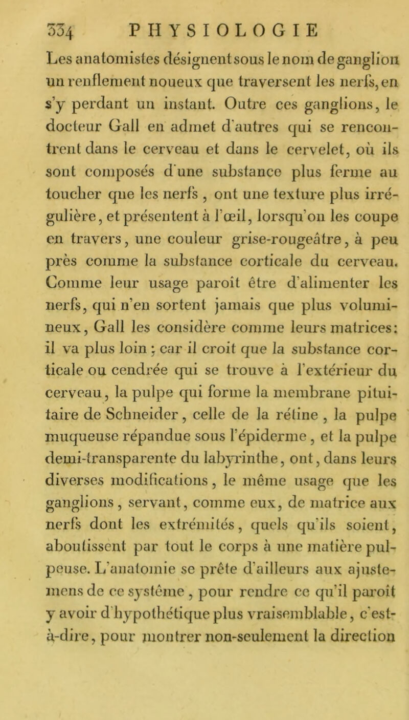 Les anatomistes désignent sous le nom de ganglion un renflement noueux que traversent les nerfs, en s’y perdant un instant. Outre ces ganglions, le docteur Gall en admet d'autres qui se rencon- trent dans le cerveau et dans le cervelet, où ils sont composés d'une substance plus ferme au toucher que les nerfs , ont une texture plus irré- gulière, et présentent à l’œil, lorsqu’on les coupe en travers, une couleur grise-rougeâtre, à peu près comme la substance corticale du cerveau. Comme leur usage paroît être d’alimenter les nerfs, qui n’en sortent jamais que plus volumi- neux, Gall les considère comme leurs matrices: il va plus loin j car il croit que la substance cor- ticale ou cendrée qui se trouv’^e à l’extérieur du cerveau, la pulpe qui forme la membrane pitui- taire de Schneider, celle de la rétine , la pulpe muqueuse répandue sous l’épiderme, et la pulpe demi-transparente du labp'intlie, ont, dans leurs diverses moditications, le même usage que les ganglions , servant, comme eux, de matrice aux nerfs dont les extrémités, quels qu’ils soient, aboutissent par tout le corps à une matière pul- peuse. L’anatomie se prête d’ailleurs aux ajuste- inens de ce système , pour rendre ce qu’il paroît y avoir d’hypothétique plus vraisemblable, c'est- à-dire, pour montrer non-seulement la direction