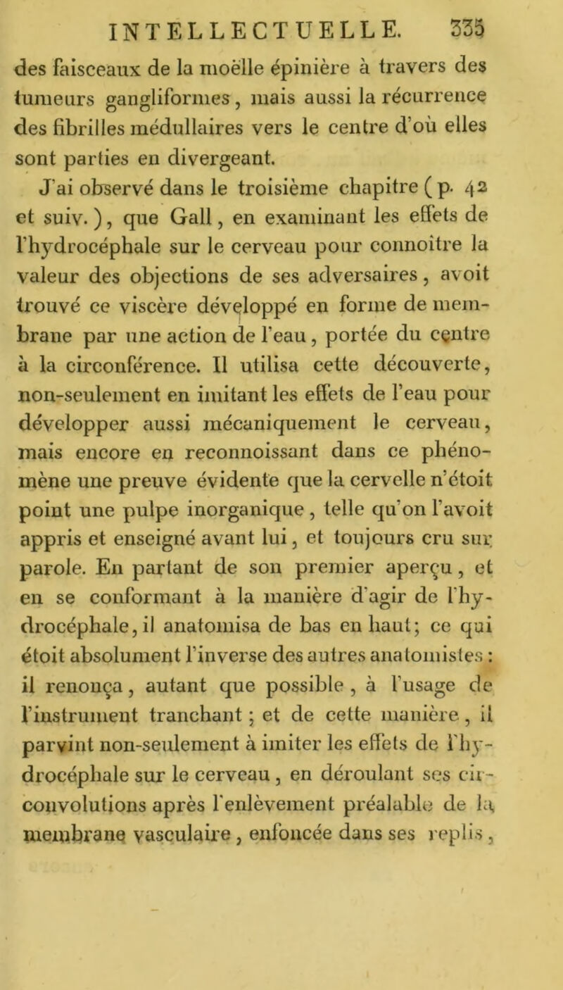 des faisceaux de la moelle épinière à travers des tumeurs gangliformes, mais aussi la récurrence des fibrilles médullaires vers le centre d’où elles sont parties en divergeant. J'ai observé dans le troisième chapitre ( p. 42 et suiv. ), que Gall, en examinant les effets de l’hydrocéphale sur le cerveau pour connoître la valeur des objections de ses adversaires, avoit trouvé ce viscère développé en forme de mem- brane par une action de l’eau, portée du centre à la circonférence. Il utilisa cette découverte, non-seulement en imitant les effets de l’eau pour développer aussi mécaniquement le cerveau, mais encore en reconnoissant dans ce phéno- mène une preuve évidente que la cervelle n’ctoit point une pulpe inorganique , telle qu’on l’avoit appris et enseigné avant lui, et toujours cru sui: parole. En partant de son premier aperçu, et en se conformant à la manière d’agir de fhy- drocéphale, il anatomisa de bas en haut; ce qui étoit absolument l’inverse des autres anatomistes : il renonça, autant que possible , à fusage de l’instrument tranchant ; et de cette manière, il parvint non-seulement à imiter les effets de f hy - drocéphale sur le cerveau, en déroulant ses cir- convolutions après l'enlèvement préalable de hi, membrane vasculaii'e, enfoncée dans ses l eplis,