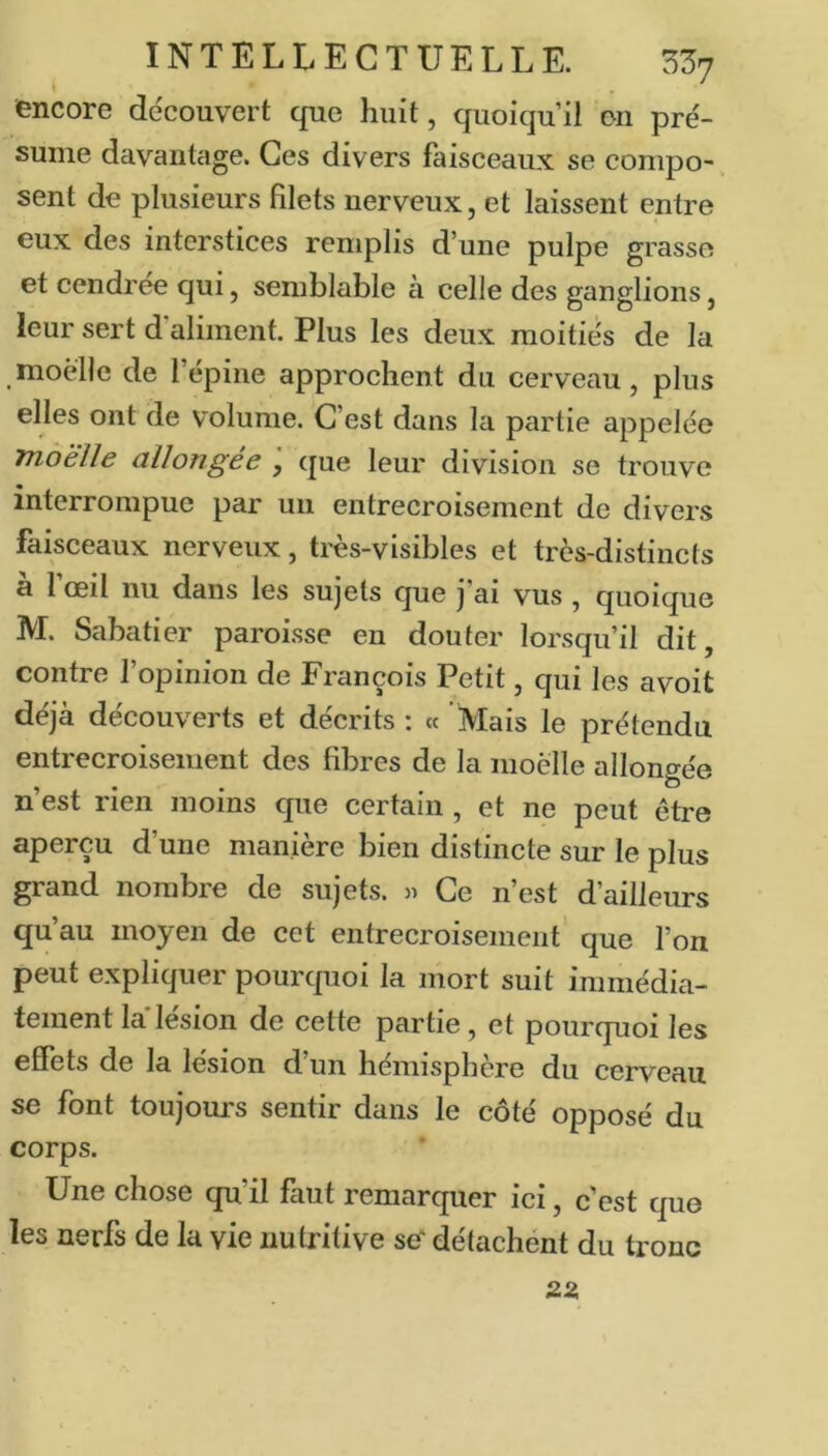encore découvert que huit, quoiqu’il en pré- sume davantage. Ces divers faisceaux se compo- sent de plusieurs filets nerveux, et laissent entre eux des interstices remplis d’une pulpe grasse et cendrée qui, semblable à celle des ganglions, leur sert d aliment. Plus les deux moitiés de la moelle de l’épine approchent du cerveau, plus elles ont de volume. C’est dans la partie appelée mdëlle allongée que leur division se trouve interrompue par un entrecroisement de divers faisceaux nerveux, très-visibles et très-distincts à l’œil nu dans les sujets que j’ai vus , quoique M. Sabatier paroisse en douter lorsqu’il dit, contre l’opinion de François Petit, qui les avoit déjà découverts et décrits : « Mais le prétendu entrecroisement des fibres de la moelle allongée n’est rien moins que certain , et ne peut être aperçu d’une manière bien distincte sur le plus grand nombre de sujets. » Ce n’est d’ailleurs qu’au moyen de cet entrecroisement que l’on peut expliquer pourquoi la mort suit immédia- tement laTésion de cette partie, et pourquoi les effets de la lésion d un hémisphère du cerveau se font toujours sentir dans le côté opposé du corps. Une chose qu’il faut remarquer ici, c’est que les nerfs de la vie nutritive se' détachent du tronc 22