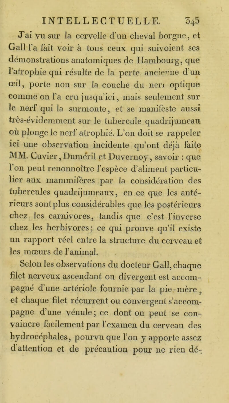J'ai vu sur la cervelle d’un cheval borgne, et Gall l’a fait voir à tous ceux qui suivoierit ses démonstrations anatomiques de Hambourg, que l’atropine qui résulte de la perte ancieT’ne d’un œil, porte non sur la couche du nen optique comme on l’a cru jusqu'ici, mais seulement sur le nerf qui la surmonte, et se manifeste aussi très-évidemment sur le tubercule quadrijumeau où plonge le nerf atrophié. L’on doit se rappeler ici une observation incidente qu’ont déjà faite MM. Cuvier, Humer il et Duvernoy, savoir : que l’on peut renonnoître fespèce d’aliment particu- lier aux mammirères par la considération des tubercules quadrijumeaux, en ce que les anté- rieurs sont plus considérables que les postérieurs chez les carnivores, tandis que c’est finverse chez les herbivores; ce qui prouve qu’il existe un rapport réel entre la structure du cerveau et les mœurs de fanimcil. Selon les observations du docteur Gall, chaque filet nerveux ascendant ou divergent est accom- pagné d’une artériole fournie par la pie-mère, et chaque filet récurrent ou convergent s’accom- pagne d’une vénule ; ce dont on peut se con- vaincre facilement par f examen du cerveau des hydrocéphales, pourvu que Ton y apporte assez d attention et de précaution pour ne rien dé-