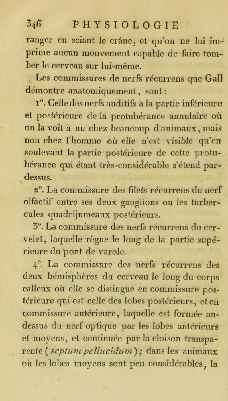 ranger en sciant le crâne, et qu’on ne lui îm- prime aucun mouvement capable de faire tom- ber le cerveau sur lui-même. Les commissures de nerfs rêcurrens que Gall démontre anatomiquement, sont: 1°. Celle des nerfs auditifs à la partie inférieure et postérieure de la protubérance annulaire où on la voit à nu chez beaucoup d'animaux, mais non chez l’homme où elle n’est visible qu’en .soulevant la partie postérieure de cette protu- bérance qui étant très-considérable s’étend par- dessus. 2.'^. La commissure des filets récurrens du nerf olfactif entre ses deux ganglions ou les turber- cules quadrijumeaux postérieurs. 3®. La commissure des nerfs récurrens du cer- velet, laquelle règne le long de la partie supé- rieure du pont de varole. 4®. La commissure des nerfs récurrens des deux hémisphères du cerveau le long du corps calleux où elle se distingue en commissure pos- térieure qui est celle des lobes postérieurs, et en commissure antérieure, laquelle est formée au- dessus du nerf optique par les lobes antérieurs et moyens, et continuée par la cloison transpa- rente {septum pellucidum'); dans les animaux où les lobes moyens sont peu considérables, la