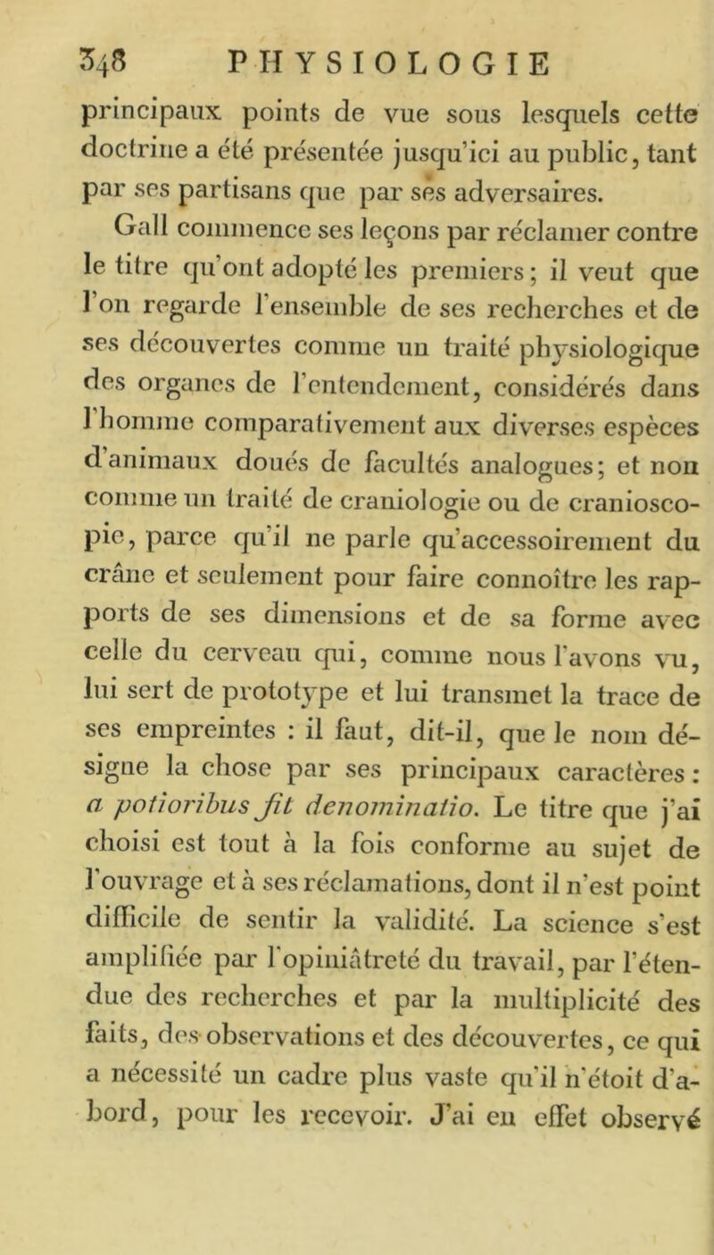 principaux points de vue sous lesquels cette doctrine a été présentée jusqu’ici au public, tant par ses partisans que par ses adversaires. Gall coininence ses leçons par réclamer contre le titre qu’ont adopté les premiers ; il veut que 1 on regarde l’ensemble de ses recherches et de ses découvertes comme un traité physiologique des organes de l’entendement, considérés dans 1 homme comparativement aux diverses espèces danimaux doués de facultés analogues; et non comme un traité de craniologie ou de craniosco- pie, parce qu’il ne parle qu’accessoirenient du crâne et seulement pour faire connoître les rap- ports de ses dimensions et de sa forme avec celle du cerveau cpii, comme nous favons vu, lui sert de prototype et lui transmet la trace de ses empreintes : il faut, dit-il, que le nom dé- signe la chose par ses principaux caractères : a poiîorihus Jît denominaüo. Le titre que j’ai choisi est tout à la fois conforme au sujet de fouvrage et à ses réclamations, dont il n’est point difficile de sentir la validité. La science s’est amplitiée par fopiniâtreté du travail, par féten- due des recherches et par la multiplicité des faits, des-observations et des découvertes, ce qui a nécessité un cadre plus vaste qu'il n’étoit d’a- bord, pour les recevoir. J’ai eu effet observé