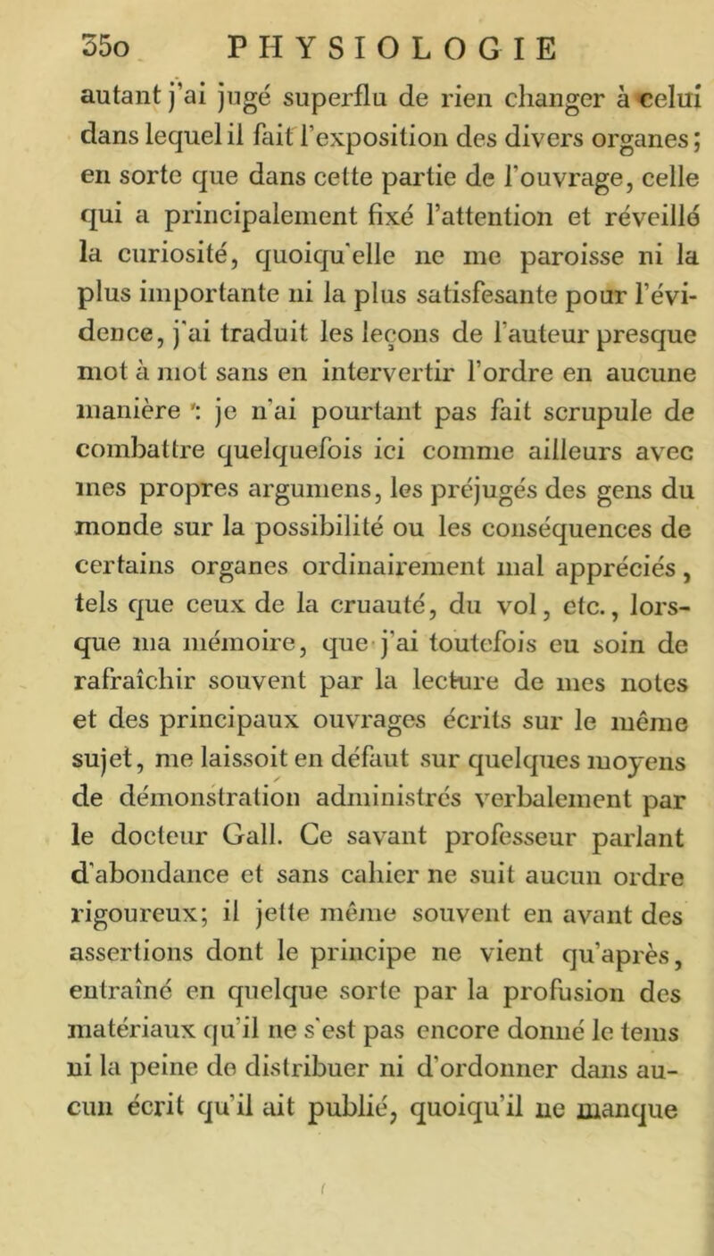 autant j’ai jugé superflu de rien changer à celui dans lequel il fait l’exposition des divers organes; en sorte que dans cette partie de l’ouvrage, celle qui a principalement fixé l’attention et réveillé la curiosité, quoiqu'elle ne me paroisse ni la plus importante ni la plus satisfesante pour l’évi- dence, j'ai traduit les leçons de l’auteur presque mot à mot sans en intervertir l’ordre en aucune manière je n’ai pourtant pas fait scrupule de combattre quelquefois ici comme ailleurs avec mes propres arguniens, les préjugés des gens du monde sur la possibilité ou les conséquences de certains organes ordinairement mal appréciés, tels que ceux de la cruauté, du vol, etc., lors- que ma mémoire, que j’ai toutefois eu soin de rafraîchir souvent par la lecture de mes notes et des principaux ouvrages écrits sur le même sujet, me laissoit en défaut sur quelques moyens de démonstration administrés verbalement par le docteur Gall. Ce savant professeur parlant d’abondance et sans cahier ne suit aucun ordre rigoureux; il jette même souvent en avant des assertions dont le principe ne vient qu’après, entraîné en quelque sorte par la profusion des matériaux qu’il ne s'est pas encore donné le teins ni la peine de distribuer ni d’ordonner dans au- cun écrit qu’il ait publié, quoiqu’il ne manque f