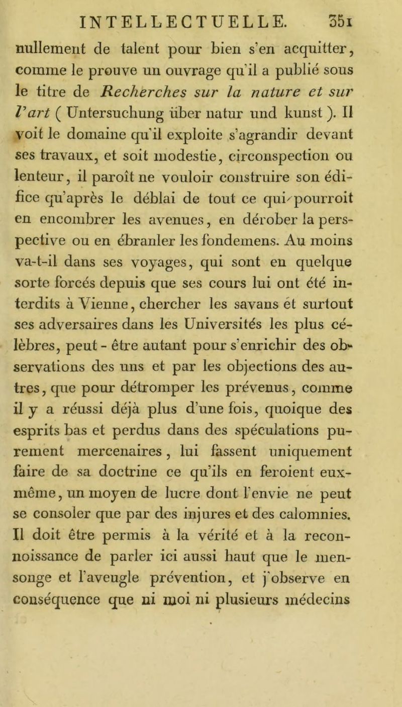 nullement de talent pour bien s’en acquitter, comme le prouve un ouvrage qu’il a publié sous le titre de Recherches sur la nature et sur Vart ( Untersuchung über iiatur und kunst ). Il voit le domaine qu’il exploite s’agrandir devant ses travaux, et soit modestie, circonspection ou lenteur, il paroît ne vouloir construire son édi- fice qu’après le déblai de tout ce qui^pourroit en encombrer les avenues, en dérober la pers- pective ou en ébranler les fondemens. Au moins va-t-il dans ses voyages, qui sont en quelque sorte forcés depuis que ses cours lui ont été in- terdits à Vienne, chercher les savans et surtout ses adversaires dans les Universités les plus cé- lèbres, peut - être autant pour s’enrichir des ob“ servations des uns et par les objections des au- tres , que pour détromper les prévenus, comme il y a réussi déjà plus d’une fois, quoique des esprits bas et perdus dans des spéculations pu- rement mercenaires, lui fassent uniquement faire de sa doctrine ce qu’ils en feroient eux- mênie, un moyen de lucre dont fenvie ne peut se consoler que par des injures et des calomnies. Il doit être permis à la vérité et à la recon- noissance de parler ici aussi haut que le men- songe et faveugle prévention, et j'observe en conséquence que ni moi ni plusieurs médecins